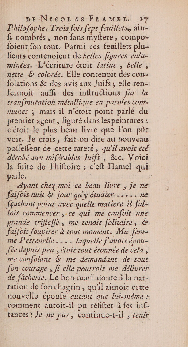 Philofophe. Trois fois fept feuillets, ain- f1 nombrés, non fans myftere, compo- foient fon tout. Parmi ces feuillets plu- fieurs contenoient de belles figures enlu- minées. L'écriture étoit larine , belle , nette &amp; colorée. Elle contenoit des con- folations &amp; des avis aux Juifs ; elle ren- fermoit auflh\ des inftruétions fur La tranfmutation métallique en paroles com- munes ; mais il n’étoit point parlé du premier agent, figuré dans les peintures : c'étoit le plus beau livre que l’on püt voir. Je crois, fait-on dire au nouveau poffeffeur de cette rareté, qu’il avoir &amp;té dérobé aux miférables Juifs , &amp;c. Voict la fuite de l’hiftoire : c’eft Flamel que parle. j Ayant chez moi ce beau livre ; je ne faifois nuit &amp; jour qu'y étudier ..... ne fgachant point avec quelle mariere il fal- doit commencer ,-ce qui me caufoit une grande trifteffe , me tenoit [olitaire, &amp; faifoit foupirer à tout moment. Ma fem- me Petrenelle . ... laquelle j'avois épou- Jée depuis peu ; étoit tout étonnée de cela, me confolant &amp; me demandant de tour Jon courage ; ft elle pourroit me délivrer de fâcherie. Le bon mari ajoute à la nar- ration de fon chagrin , qu'il aimoit cette nouvelle époufe autant que lui-même : comment auroit-1il pu réfifter à fes inf- tances? Je ne pus, continue-t-il , cenir