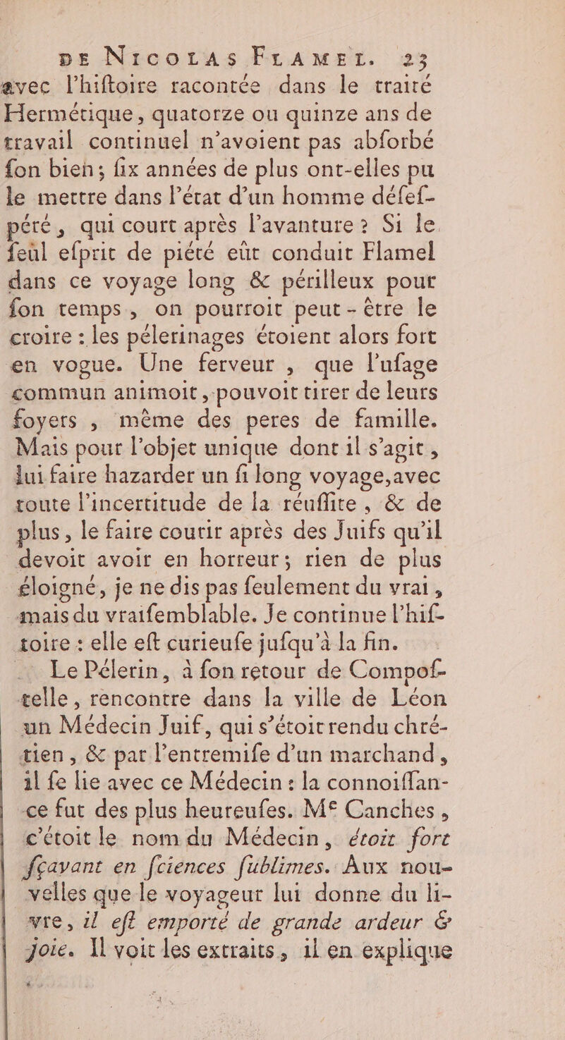 avec l'hiftoire racontée dans le traité Hermétique, quatorze ou quinze ans de travail continuel n’avoient pas abforbé fon bien; fix années de plus ont-elles pu le mettre dans l’état d’un homme défef- péré, qui court après l’avanture ? Si le feul efprit de piété eùt conduit Flamel dans ce voyage long &amp; périlleux pour fon temps, on pourroit peut - être le croire : les pélerinages étoient alors fort en vogue. Une ferveur &gt; que l'ufage commun animoit,-pouvoit tirer de fou foyers , même des peres de famille. Mais pour l’objet unique dont il s’agit, Jui faire hazarder un fi long voyage,avec toute l'incertitude de fa réuflite, &amp; de plus, le faire coutir après des Juifs qu'il devoit avoir en horreur; rien de plus éloigné, je ne dis pas feulement du vrai, mais se vraifemblable. Je continue l’hif- toire : elle eft curieufe jufqu’à la fin. .. Le Pélerin, à fon retour de Compof- telle, rencontre dans la ville de Léon un Médecin Juif, qui s’étoir rendu chré- tien, &amp; par l date d’un marchand, il fe lie avec ce Médecin: la ne ce fut des plus heureufes. M€ Canches, c'étoit le nom du Médecin, étoir fort fçavant en fciences fublimes. Aux nou- velles que le voyageur lui donne du li- vie, il eft emporté de grande ardeur &amp; joie. Il voit les extraits, il en explique