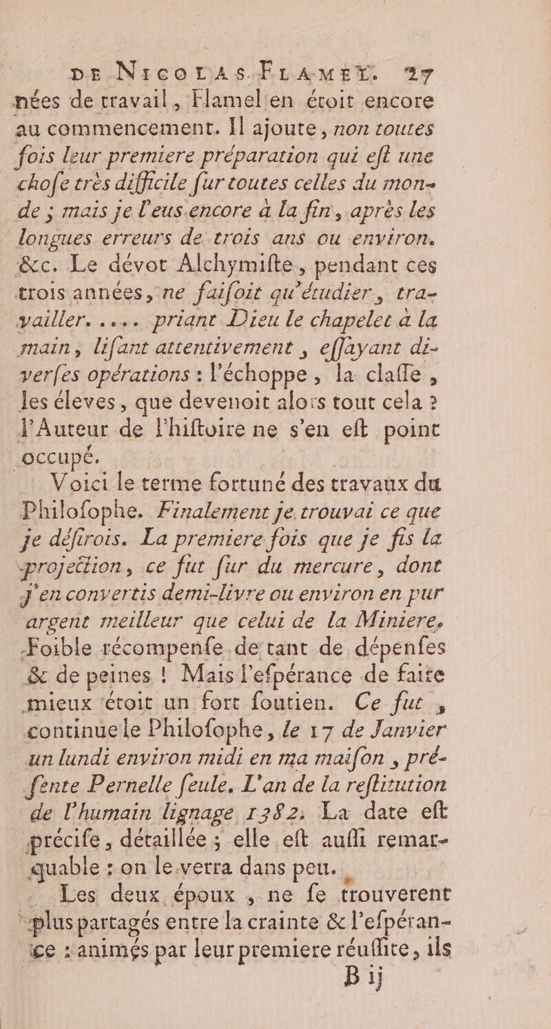 DE-NicorAsÆLAMEX 9 nées de travail, Flamelen écoit encore au commencement. Il ajoute, non routes fois leur premiere préparation qui eft une chofe très difficile [ur toutes celles du mon- de ; maïs je l'eus.encore a La fin, après les longues erreurs de trois ans ou environ. &amp;c. Le dévor Alchymifte, pendant ces trois années, ne faifoit qu'étudier, tra- vailler. ..… priant Dieu le chapelet à la main, lifant attentivement ; effayant di- verfes opérations : Féchoppe, la claffe , les éleves, que devenoit alors tout cela ? YAuteur de lhiftuire ne s’en eft point occupé. | Voici le terme fortuné des travaux du Philofophe. Finalement je trouvai ce que je défirois. La premiere fois que je fis La projection, ce fut [ur du mercure, dont J'en convertis demi-livre ou environ en pur argent meilleur que celui de la Miniere. Foible récompenfe de tant de dépenfes &amp; de peines ! Mais l'efpérance de faite mieux fétoit un fort foutien. Ce fut , continue le Philofophe, Le 17 de Janvier un lundi environ midi en ma maifon , pré- fente Pernelle feule. L'an de la reflitution de l'humain lignage 1382: La date eft précife, détaillée ; elle eft aufi remar- quable : on leverra dans peu. _ Les deux époux ; ne fe trouverent “plus partagés entre la crainte &amp; l’efpéran- ice z animés par leur premiere réufhite, ils Bij