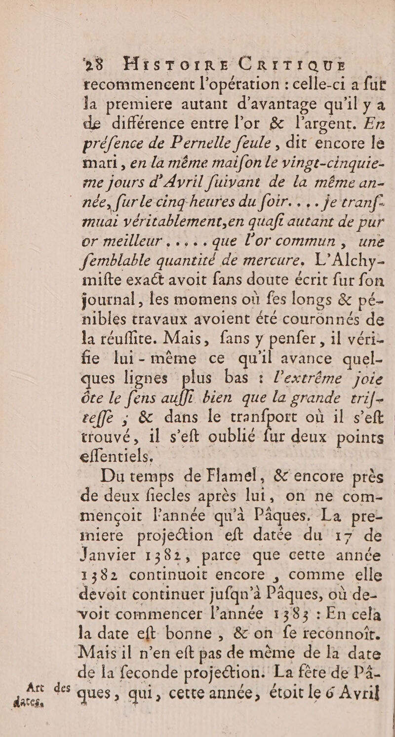 recommencent l'opération : celle-ci a fur la premiere autant d'avantage qu'il y à de différence entre l'or &amp; l'argent. Er préfence de Pernelle feule , dit encore le mari, en la même maifon le vingt-cinquie- ne jours d'Avril [uivant de la même an- Art des dates, muai véritablement,en quaft autant de pur or meilleur, .,..que l'or commun, une femblable quantité de mercure. L’Alchy- imifte exact avoit fans doute écrit fur fon journal, les momens où fes longs &amp; pé- nibles travaux avoient été couronnés de la réufite. Mais, fans y penfer, il véri- fie lui-même ce qu'il avance quel- ques lignes plus bas : l’exrrême joie Ôce le fens auffi bien que la grande trif[- ceffé ; &amp; dans le cranfport où il s’eft trouvé, il s’eft oublié fur deux points effentiels, | | Du temps de Flamel, &amp;'encore près de deux fiecles après lui, on ne com- mençoit l’année qu’à Pâques. La pre- iniere projection eft datée du 17 de Janvier 1382, parce que cette année 1382 continuoit encore , comme elle devoit continuer jufqn’à Pâques, où de- voit commencer l’année 1383 : En cela la date eft bonne , &amp; on fe reconnotr. Mais il n’en eft pas de même de la date de la feconde projeétion: La fête de P4- ques, qui, cette année, étoit le 6 Avril