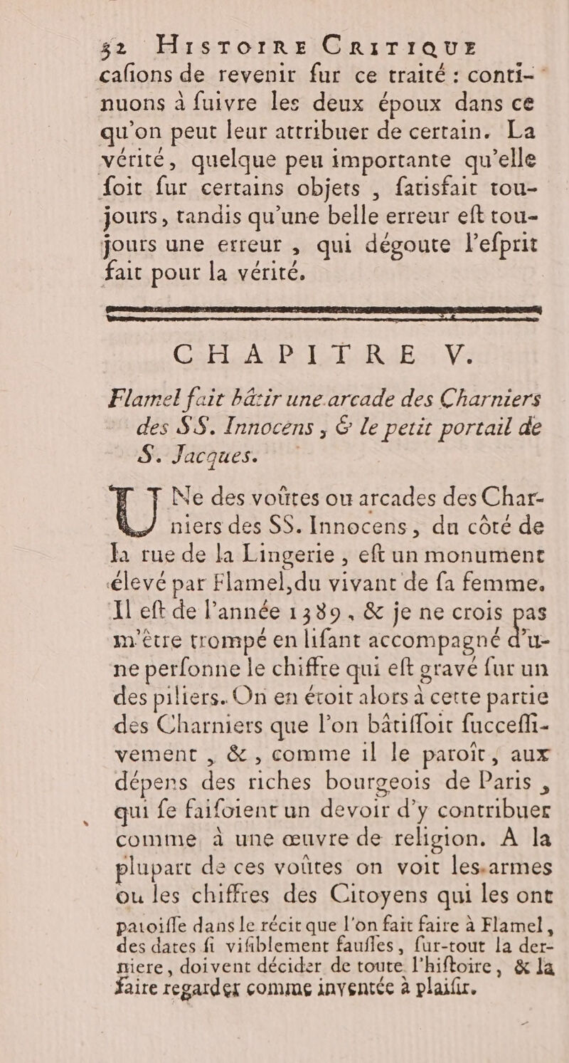 cafons de revenir fur ce traité : conti- nuons à fuivre les deux époux dans ce qu'on peut leur attribuer de certain. La vérité, quelque peu importante qu’elle foit fur certains objets , fatisfait tou- jours, tandis qu’une belle erreur eft tou- jours une erreur , qui dégoute l’efprit fait pour la vérité, GRPLéASDE TS ENRUESS NS Flarel fait bä:ir une.arcade des Charniers des SS. Innocens , &amp; Le petit portail de SATA AEST PE Ne des voütes ou arcades des Char- } niers des SS. Innocens, du côté de fa rue de la Lingerie , eft un monument élevé par Flamel,du vivant de fa femme. Il eft de l’année 1389, &amp; je ne crois pas m'être trompé en lifant accompagné a ne perfonne le chiffre qui eft grave fur un des piliers. On en évoit alors à cette partie des Charniers que l’on bätiffoit fuccefli- vement , &amp; , comme 1! le paroit, aux dépens des riches bourgeois de Paris , qui fe faifoient un devoir d’y contribuer comme à une œuvre de religion. À la plupart de ces voütes on voit les.armes ou les chiffres des Citoyens qui les ont patoifle dans Le récit que l'on fait faire à Flamel, des dates fi vifiblement faufles, fur-tout la der- niere, doivent décider de toute l'hiftoire, &amp; la faire regarder comme inventée à plaifir.