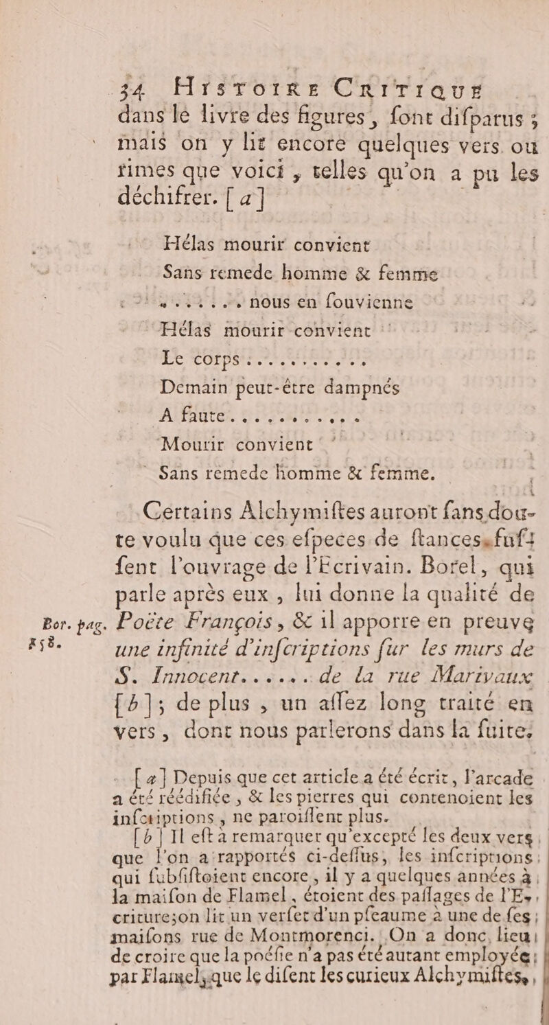 Bor. pag. Aÿë. 34 Hrsroiïre Crirraur dans lé livre des figures, font difparus ; mais on y Le encore quelques vers. ou fimes que voici , telles qu'on a pu les déchifrer. [ 4] Hélas mourir convient Sans remede homme &amp; femme 1 ,.4.:... nous en fouvienne Hélas mourir convient RE RUE Ternes Demain peut-être dampnés AARAUVER Him re ‘Mourir convient * Sans remede homme &amp; femme. $ Certains Alchymiftes auront fans dou- te voulu que ces efpeces de ftancessfnf: fent l'ouvrage de l'Ecrivain. Borel, qui parle après eux , fui donne la qualité de Poëte François, &amp; 11 apporre en preuve une infinité d'infcriptions fur les murs de S. Innocent......de la rue Marivaux [1]; de plus , un aflez long traité en vers, dont nous parlerons dans la fuite. . [æ] Depuis que cet article a été écrit, l'arcade a été réédifiée ; &amp; les pierres qui contenoient les infotiptions, ne paroiflent plus. | [b | Il eft a remarquer qu’excepté les deux vers: que l'on a ‘rapportés ci-deffus, les infcriptrons: qui fubfiftoient encore, il y a quelques années à, la maifon de Flamel . étoient des paflages de l'E, critureson lit un verfetd'un pfeaume à une defes ; maifons rue de Montmorenci. On a donc, lieu de croire que la poéfie n'a pas été autant employée: par Flamelique le difent les curieux Alchymiftess,