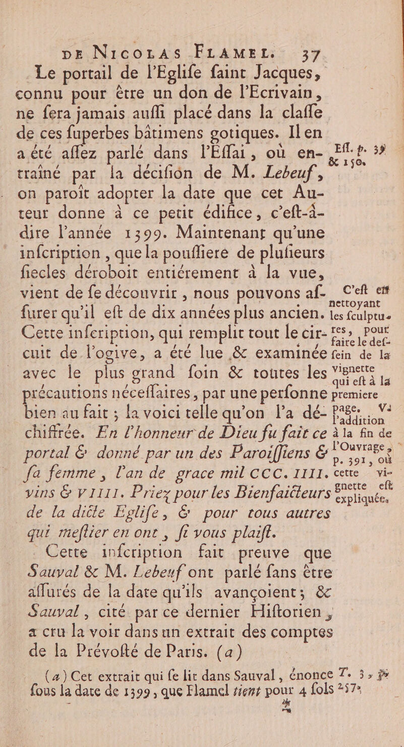 Le portail de l’Eglife faint Jacques, connu pour être un don de l'Ecrivain, ne fera jamais auf placé dans la claffe de ces fuperbes bâtimens gotiques. Ilen La / , : { ‘ a été aflez parlé dans l’Eflai, où en- Efl. p. 35 FE TA hr, &amp; 150 trainé par la décafñon de M. Lebeuf, on paroiït adopter la date que cet Au- teur donne à ce petit édifice, c’eft-à- dire l’année 1399. Maintenanr qu'une infcription , que la pouflieré de plufeurs fiecles déroboit entiérement à la vue, vient de fe découvrir , nous pouvons af. C'eft et £ à à ; nettoyant furer qu'il eft de dix années plus ancien. tes fculptu. Cette infeription, qui remplit tout le cir- frame cuit de l’ogive, a été lue &amp; examinée fein de la avec le plus grand foin &amp; toutes les a ik précautions néceflaires, par une perfonne premiere bien au fait ; {a voici telle qu’on l’a dé- pie. Ÿ chiffrée. En l'honneur de Dieu fu fait ce à la fn de portal &amp; donné par un des Paroifliens &amp; Re : fa femme, l'an de grace mil CCC.IIII. ce vi vins &amp; V1111. Priez pour les Bienfaiéleurs pre de la diële Eglife, &amp; pour tous autres qui meftier en ont , ft vous plaift. Cette infcription fait preuve que Sauval &amp; M. Lebeuf ont parlé fans être affurés de la date qu'ils avançoient; &amp; Sauval, cité par ce dernier Hiftorien , a cru la voir dans un extrait des comptes de la Prévofté de Paris. (a) (4) Cet extrait qui fe lit dans Sauval, énonce 7. 3, à fous la date de 1399, que Flamel tient au te fols 257» Lu. |