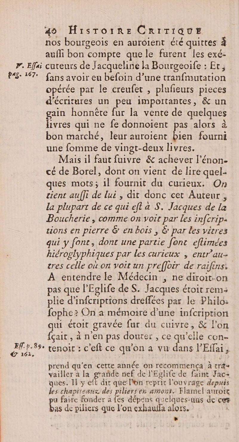 pr. Effai P«g. 167 Eff.p. 89» €? 162, 40 Hisrorre CRITIQUE nos bourgeois en auroient été quittes à aufli bon compte que le furent les exé- cureurs de Jacqueline la Bourgeoife : Et; fans avoir eu befoin d’une tranfmutation opérée par le creufet , plufeurs pieces d’écritures un peu importantes, &amp; un gain honnête fur la vente de quelques livres qui ne fe donnoïent pas alors à bon marché, leur auroient PR fourni une fomme de vingt-deux livres. Mais il faut fuivre &amp; achever l’énon- cé de Borel, dont on vient de lire quel- ques mots; il fournit du curieux. On tient auffi de lui , dit donc cet Auteur, la plupart de ce qui eft a S. Jacques de la Boucherie , comme on voit par les in[crip- tions en pierre &amp; en bois , € par les vitres qui y font, dont une partie [ont eflimées hiéroglyphiques par les curieux , entr'au- tres celle où on voit un preffoir de raifins: À entendre le Médecin , ne diroit-on pas que l’Eglife de S. Jacques étoit rem: plie d’infcriptions dreffées par le Philo: fophe? On a mémoire d’une infcription qui étoit gravée fur du cuivre, &amp; l’on {çait, à n'en pas douter , ce qu’elle con- tenoit : c’eft ce qu’on a vu dans l’Effai prend qu’en cette année on recommença à trd= vailler à la grañde nef de l'Eglife de faint Jac- ques. Il y eft dit que l'on reprit l'ouvrage depuis des chapiteaux des piliers en amont. Flamel auroit pu faire fonder à fes dépens quelques-uns de ces bas de piliers que l’on exhauffa alors, ns