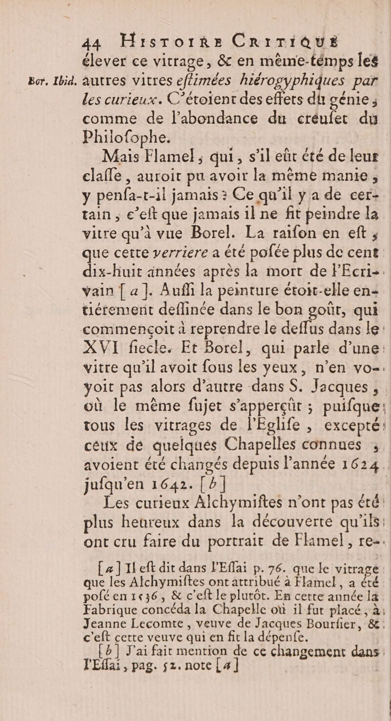 élever ce vitrage, &amp; en mêème-témps les Bor, Ibid, autres vitres ef£imées hiérogyphiques par Les curieux. C’étoient des effets du génie; comme de l’abondance du créufet du Philofophe. Mais Flame! ; qui, s’il eût été de leur clafle , auroit pu avoir la même manie, y penfa-t-il jamais ? Ce qu’il y a de cer- tain ; e’eft que jamais il ne fit peindre la vitre qu’à vue Borel. La raifon en eft ; que cette verriere a été pofée plus de cent dix-huit années après la mort de PEcri-. vain [ a]. Aufli la peinture étoit-elle en tiétement deflinée dans le bon goût, qui commençoit à reprendre le deffus dans le: XVI fiecle. Et Borel, qui parle d’une: vitre qu'il avoit fous les yeux, n’en vo=: yoit pas alors d’autre dans S. Jacques , où le même fujet s’apperçüt ; puifque: tous les vitrages de l'Eglife , excepté: céux de quelques Chapelles connues ; avoient été changés depuis l’année 1624 jufqu'en 1642. [bp] | Les curieux Alchymiftes n’ont pas été! plus heureux dans la découverte qu'ils: ont cru faire du portrait de Flimel , re-. [æ]1left dit dans l'Effai p. 76. que le vitrage: que les Alchymiftes ont attribué à Flamel, a été poféen1e36, &amp; c’eft le plutôt. En cette année la Fabrique concéda la Chapelle où il fut placé, à: Jeanne Lecomte , veuve de Jacques Bourfier, &amp;: c'eft cette veuve qui en fit la dépenfe. {b] J'ai fait mention de ce changement dans l'Effai, pag. 52. note[]