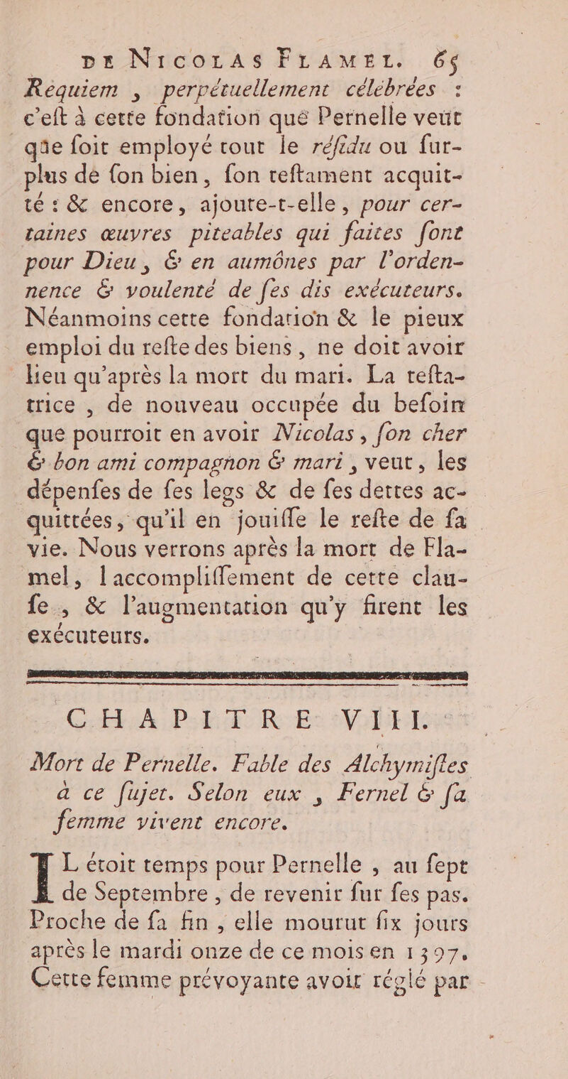 Requiem , perrétuellement célébrées : c’eft à cette fondation qué Pernelle veut _qüe foit employé tout le réfidu ou fur- plus de {on bien, fon teftament acquit- té : &amp; encore, ajoute-t-elle, pour cer- taines œuvres piteables qui faites font pour Dieu, &amp; en aumônes par l’orden- nence &amp; youlenté de fes dis exécuteurs. Néanmoins cette fondarion &amp; le pieux emploi du refte des biens, ne doit avoir _ lieu qu'après la mort du mari. La refta- trice , de nouveau occupée du befoin que pourroit en avoir Micolas, fon cher &amp; bon ami compagnon &amp; mari , veut, les dépenfes de fes legs &amp; de fes dettes ac- quittées, qu'il en jouifle le refte de fa vie. Nous verrons après la mort de Fla- mel, laccompliffement de cette clau- fe, &amp; l'augmentation qu'y firent les exécuteurs. L étoit temps pour Pernelle , au fept de Septembre , de revenir fur fes pas. Proche de fa fin , elle mourut fix jours après le mardi onze de ce moisen 1397, Cette femme prévoyante avoir résié par