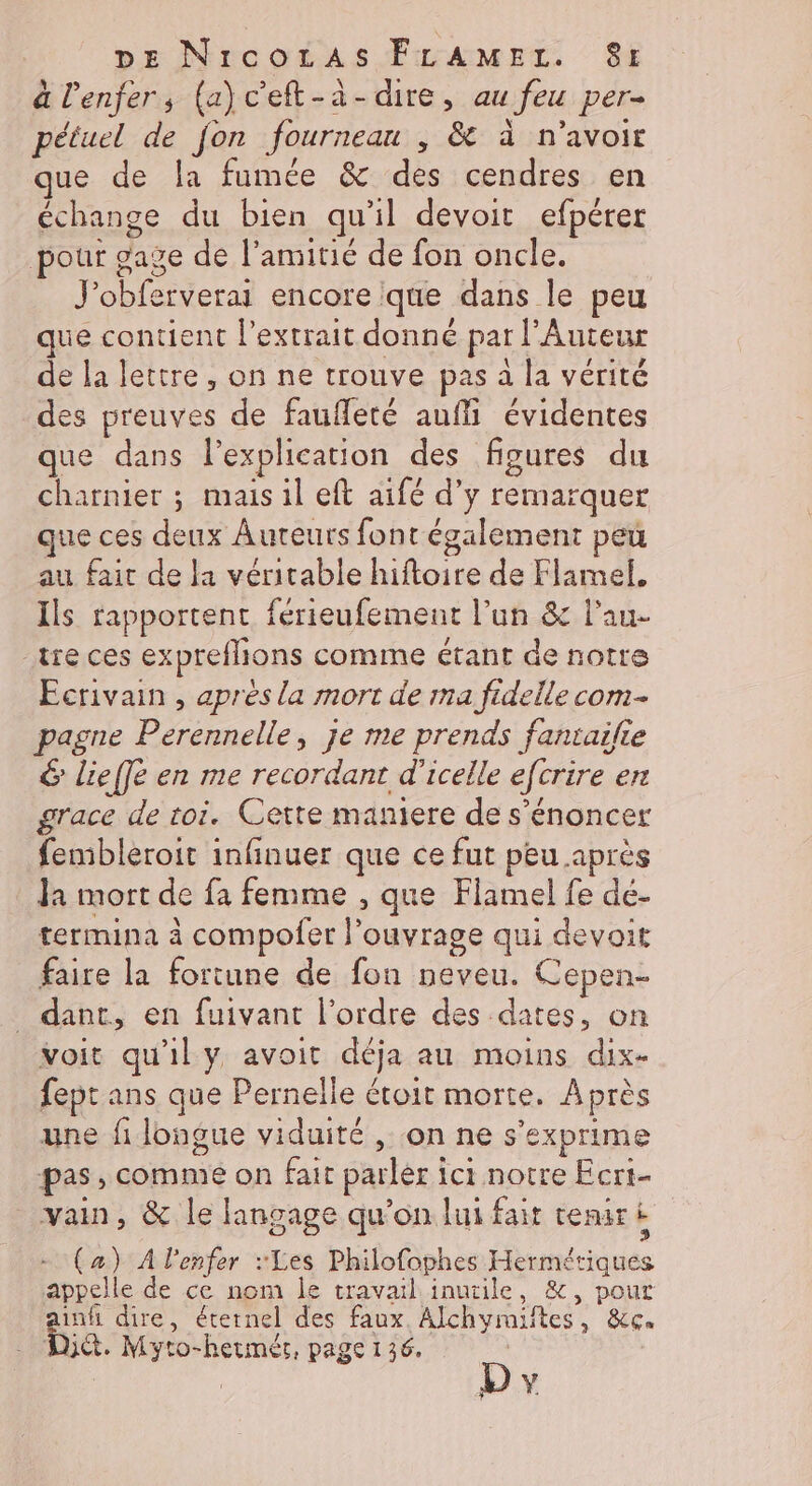 à l'enfer, (a)c'eft-à-dire, au feu per- pétuel de fon fourneau ; &amp; à n'avoir que de la fumée &amp; des cendres en échange du bien qu'il devoir efpérer pour gave de l'amitié de fon oncle. J'obferverai encore que dans le peu que contient l'extrait donné par l'Auteur de la lettre, on ne trouve pas à la vérité des preuves de faufleté auffi évidentes que dans l’explication des figures du charnier ; mais il eft aifé d'y remarquer que ces deux Auteurs font également peu au fait de la véritable hiftoire de Flamel, Ils rapportent férieufement l’un &amp; l’au- tre ces expreflions comme étant de notre Ecrivain , après la mort de ma fidelle com- pagne Perennelle, je me prends fantailie &amp; lieffe en me recordant d’icelle efcrire en grace de toi. Cette maniere de s’énoncer fembleroit infinuer que ce fut peu après Ja mort de fa femme , que Flamel fe dé- termina à compoler l'ouvrage qui devait faire la fortune de fon neveu. Cepen- _ dant, en fuivant l’ordre des dates, on voit qu'il y avoit déja au moins dix- fept ans que Pernelle étoit morte. Après une fi longue viduité , on ne s'exprime pas, comme on fait parler ici notre Ecrt- vain, &amp; le langage qu'on lui fait tenir À (a) À lenfer Les Philofophes Hermériques appelle de ce nom le travail inutile, &amp;, pour ainhi dire, éternel des faux. Alchymiftes, &amp;c. DA. Myto-hermér, page 136, D | Y