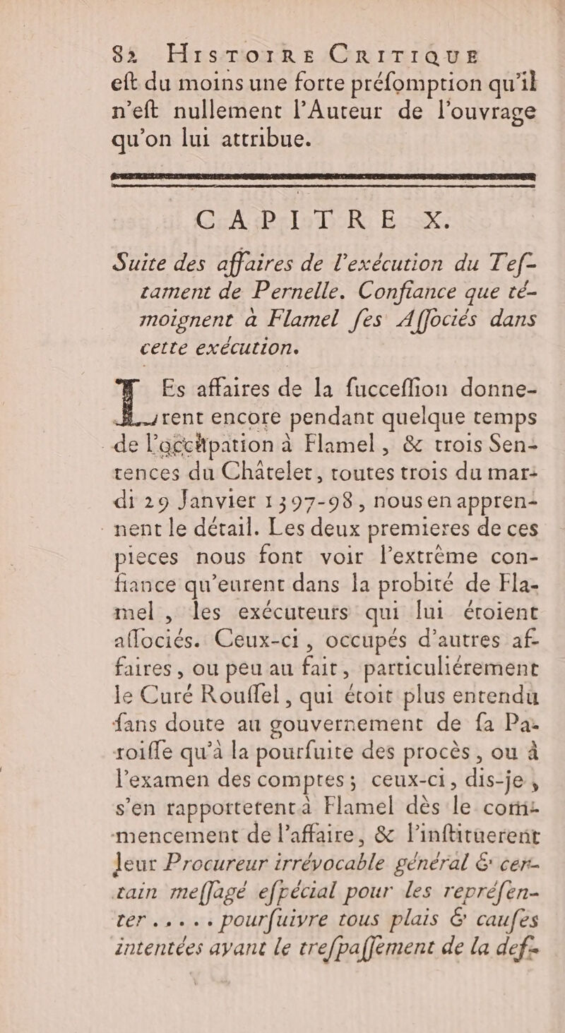 eft du moins une forte préfomption qu'il n’eft nullement l’Auteur de l'ouvrage qu'on lui attribue. CEA Pro DR ER Suite des affaires de l'exécution du Tef- cament de Pernelle. Confiance que té- moignent a Flamel [es Affociés dans cette exécution. Es affaires d la fucceflion donne- rent encore pendant quelque temps | É l aéchpation à à Flamel, &amp; trois Sen: rences du Châtelet, toutes trois du mar: di 29 Janvier 1397-98, nousenappren- nent le détail. Les deux premieres de ces pieces nous font voir l’extrème con- lance qu’eurent dans la probité de Fla- mel , les exécuteurs qui lui éroient oo di Ceux-ci, occupés d’autres af faires , ou peu au fait &gt; particuliérement le Que Rouffel , qui étoit plus entendu fans doute au gouvernement de fa Pa- roifle qu'à la pourfuite des procès, ou à l'examen des comptes; ceux-ci, dis-je , s’en rappottetentà Flamel dès le core mencement de l'affaire, &amp; l’inftituerenit leur Procureur irrdpdeahlé général 6 cer rain meffagé efpécial pour les repréfen- ter... pourfuiyre tous plais &amp; caufes intentées ayant le trefpaffement de la def: