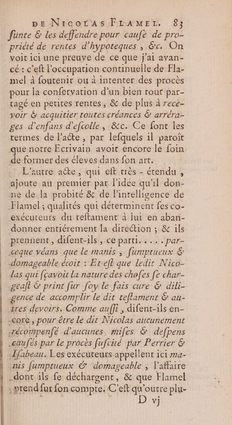 DE NircorAsFLrAMEL. 8; Junte &amp; Les deffendre pour caufe de pro- priété de rentes d’hypoteques , &amp;c. On voit ici une preuve de ce que j'ai avan- cé: c’eft l occupation continuelle de Fla- mel à foutenir ou à intenter des procès tagé en petites rentes, &amp; de plus à rece- voir &amp; acquitier toutes créances &amp; arréra- ges d’enfans d’efcolle, &amp;c. Ce font les termes de l’aéte, par lefquels il paroït que notre ERA avoit encore le foin: de former des éleves dans fon art. L'autre acte, qui eft très - étendu , ajoute au premier par l'idee qu'il don- ne de.la probité &amp; de Pintelligence de Flamel ; qualités qui déterminent fes co- us du teftament à lui en aban- donner entiérement la direétion ; &amp; ils. prennent, difent-1ls ,.ce parti... . par- ceque véans que le manis ; [umprueux 6 domageable écoit : Eteft que ledit Nico- las qui fcavoit la nature des chofes fe char- geaft &amp; print fur [oy le fais cure &amp; dili- gence de accomplir le dit teflamenr &amp; au- core, pour êcre le dir Nicolas aucunement récompenfé d’aucunes. miles &amp; defpens _caufés par le procès fufcité par Perrier &amp; Lfabeau. Les exécuteurs appellent ici ma- nis fjumptueux © ‘domageable , l'affaire .doncils fe déchargent, &amp; que Flamel vj