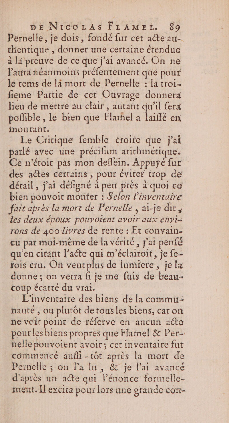 Pernelle, je dois, fondé fur cet ae au- dientique , donner une certaine étendue alle preuve de ce que j'ai avancé. On ne l'aura néanmoins préfentement que pour le tems de là mort de Pernelle : la troi- fiëme Partie de cet Ouvrage donnera lieu de mettre au clair, autant qu'il fera poflible , le bien que Flarhel a laiffé en mourañt. Le Critique femble éroire que j'ai parlé avec une précifion arithmétique. Ce n'étoit pas mon deflein. Appuÿé fur des actes certains, pour évirer trop dé détail , j'ai défigné à à peu près à quoi ce bien pouvoit monter : Selon l'inventaire fait apres la mort de Pernelle , ai-je dir des deux époux pouvoient Libre aux envVi= rons de 400 livres de rente : Et convain- cu par moi-même de la vérité, j'ai penfé qu’ en citant l'acte qui m cdi. je fe rois cru. On veut plus de lumiere , je la donne ; on verra fi je me fuis de beau- coup Échéee du vrai. L’inventaire des biens de la commu- nauté , ou plutôt de tous les biens, car of ne . point de réferve en aucun ae pour lesbiens propres que Flamel &amp; Per nellep pouvoient avoir; cetinventaire fut commencé aufli - tôt après la mort de Pernelle ; on l’a lu , &amp; je lat avancé d'après un acte qui énonce formelle ment. [l excita pour lors une grande con-