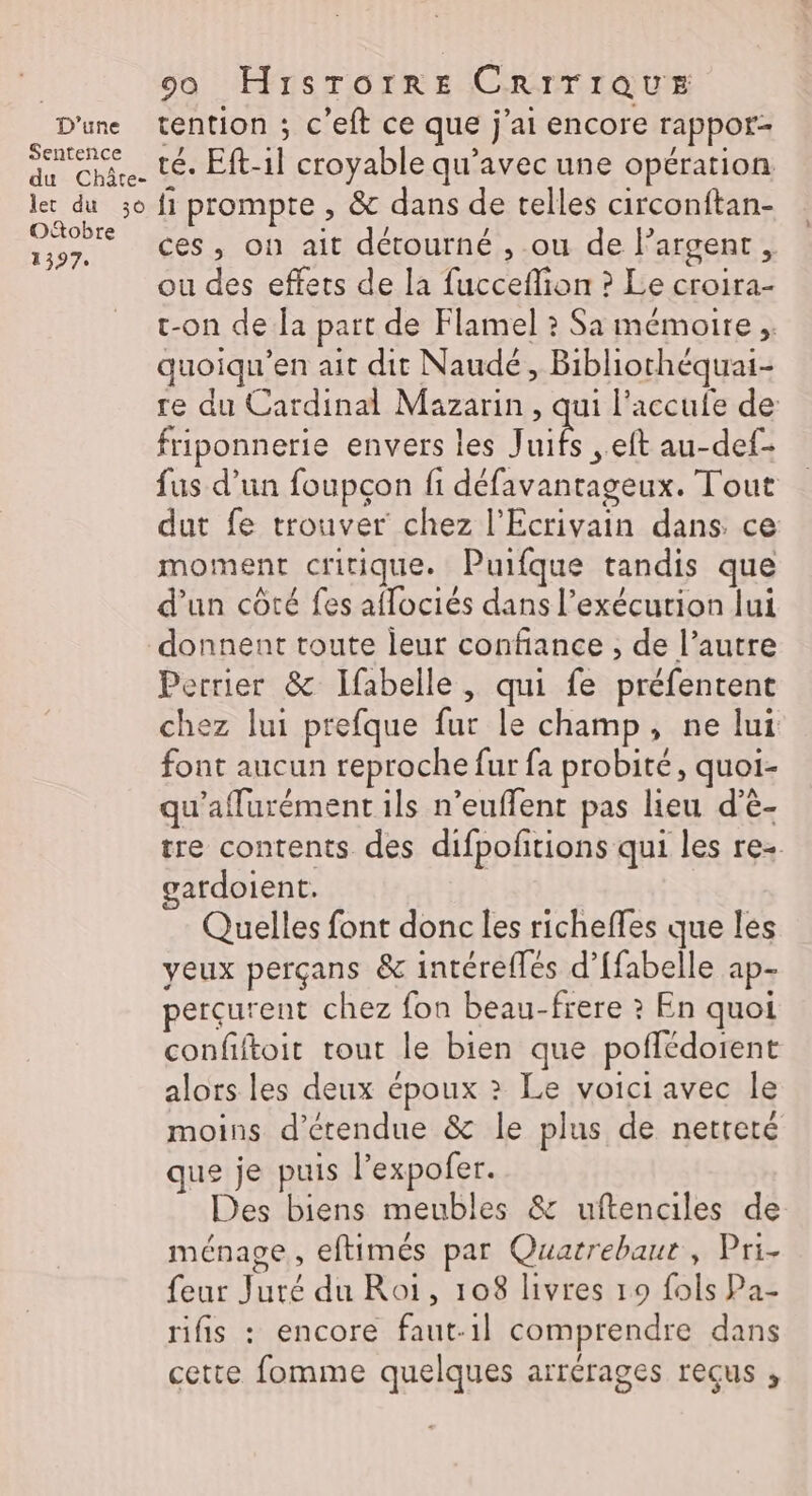 D'une Sentence du Châte- Jet du 30 Oftobre 1397 00 HiIsTotrre CRITIQUE tention ; c’eft ce que j'ai encore rappor- té. Eft-1l croyable qu'avec une opération fi prompte , &amp; dans de telles circonftan- ces, on ait détourné , ou de l'argent, ou des effets de la fucceflion ? Le croira- t-on de la part de Flamel ? Sa mémoire; quoiqu’en ait dit Naudé, Bibliothéquai- re du Cardinal Mazarin, qui l'accufe de: friponnerie envers les ie , eft au-def- fus d’un foupçon fi défavantageux. Tout dut fe trouver chez l'Ecrivain dans ce moment critique. Puifque tandis que d’un côté fes aflociés dans l’exécurion lui donnent toute leur confiance , de l’autre Perrier &amp; Ifabelle , qui fe préfentent chez lui prefque fur le champ, ne lui font aucun reproche fur fa probité, quoi- qu'affurément ils n’euffent pas lieu d’è- tre contents des difpofitions qui les re+ gatdoient. Quelles font donc les richeffes que les yeux perçans &amp; intéreflés d’[fabelle ap- percurent chez fon beau-frere ? En quoi confiftoit tout le bien que poffédorent alors les deux époux » Le voici avec le moins d’étendue &amp; le plus de netteté que je puis l’expofer. Des biens meubles &amp; uftenciles de ménage, eftimés par Quarrebaur, Pri- feur Juré du Roi, 108 livres 19 fols Pa- rifis : encore faut-1l comprendre dans cette fomme quelques arrérages reçus ,