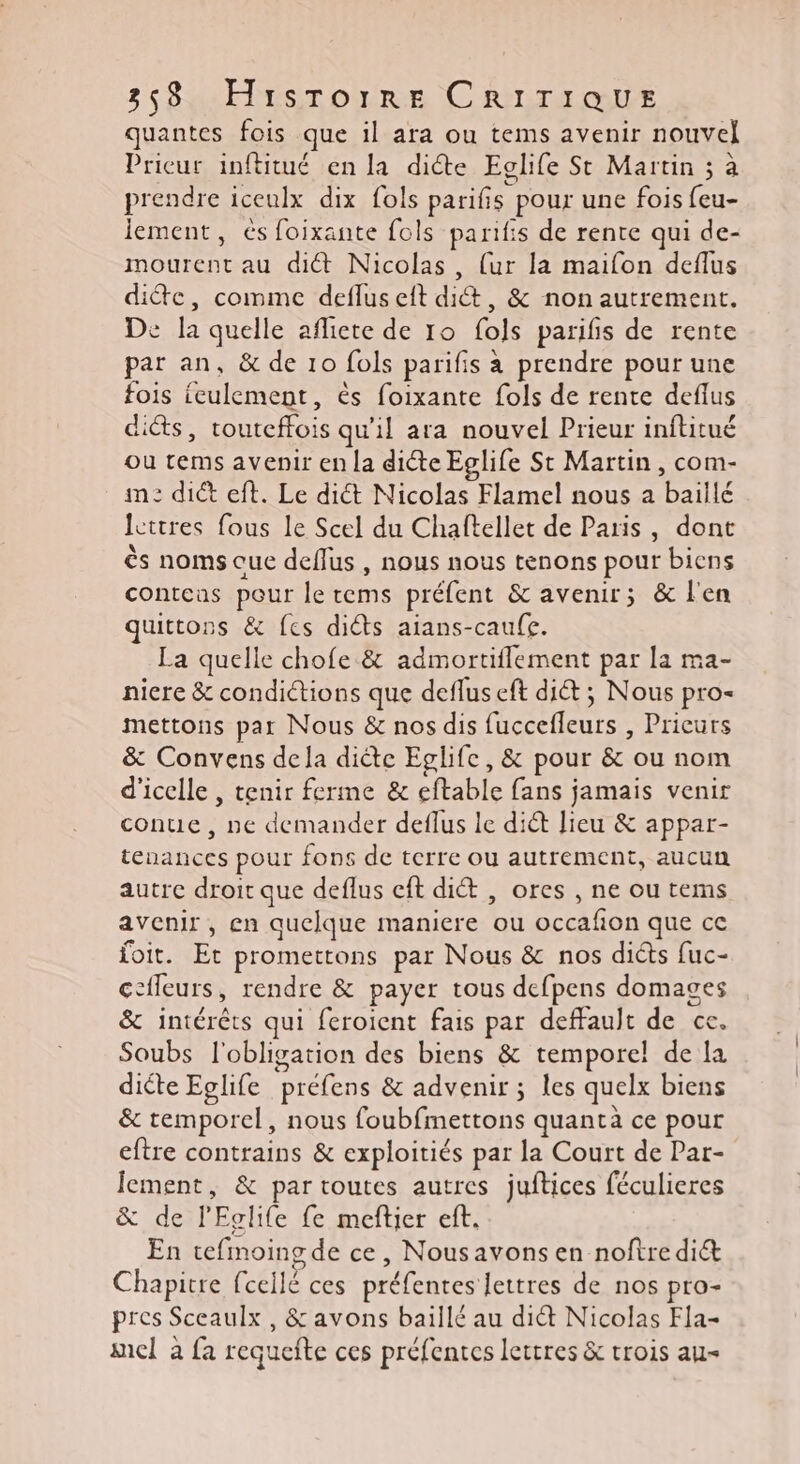 quantes fois que il ara ou tems avenir nouvel Prieur inftitué en la dite Eglife St Martin ; à prendre iceulx dix fols parifs pour une fois ere lement, és foixante fols parifis de rente qui de- mourent au di&amp;t Nicolas, {ur la maifon deflus die, comme deflus eft dit, &amp; non autrement. De la quelle afliete de 10 fols parifis de rente par an, &amp; de 10 fols parifis à prendre pour une fois ieulement, ès foixante fols de rente deflus di&amp;s, RME qu'il ara nouvel Prieur inftitué ou tems avenir en la dicte Eglife St Martin, com- m: dict eft. Le dict Nicolas Flamel nous a baillé lettres fous le Scel du Chaftellet de Paris, dont ès noms oue deffus , nous nous tenons pour biens conteas pour le rems préfent &amp; avenir; &amp; l'en quittons &amp; fes diêts aians-caufe. La quelle chofe &amp; admortiflement par la ma- niere &amp; condictions que deflus eft di&amp;t ; Nous pro- mettons par Nous &amp; nos dis He ntse Pricurs &amp; Convens dela diête Eglife, &amp; pour &amp; ou nom d'icelle , tenir ferme &amp; eftable fans jamais venir conue, ne demander deflus le dict lieu &amp; appar- tenances pour fons de terre ou autrement, aucun autre droit que deflus cft diét , ores , ne ou tems avenir , en quelque maniere L. SES OR que ce foit. Et promettons par Nous &amp; nos diéts fuc- ccfleurs, rendre &amp; payer tous defpens domages &amp; intérêts qui feroient fais par deffault de ce. Soubs l'obligation des biens &amp; temporel de la dicte Eglife ‘préfens &amp; advenir ; les quelx biens &amp; temporel, nous foubfmettons quanta ce pour eftre contrains &amp; exploitiés par la Court de Par- lement, &amp; par toutes autres juftices féculieres &amp; de l'Eolife fe meftier eft. En tefmoing de ce, Nousavons en noftre diét Chapitre (celle ces préfentes lettres de nos pro- pres Sceaulx, &amp; avons baillé au dit Nicolas Fia- mel à fa requefte ces préfentes lettres &amp; trois au-