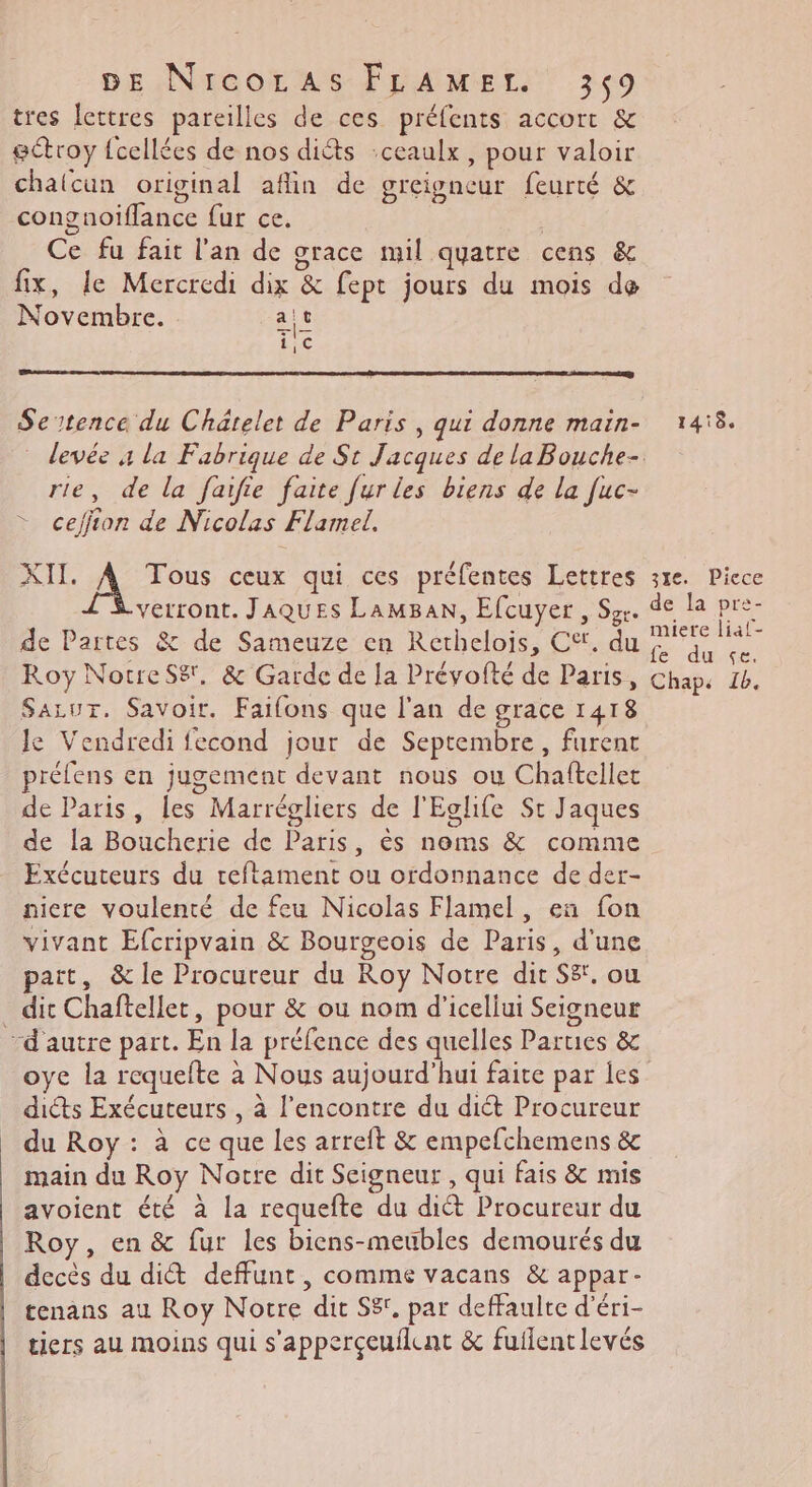 tres lettres pareilles de ces préfents accort &amp; ectroy {cellées de nos diéts :ceaulx, pour valoir chalcun original afin de greigncur feurté &amp; congnoiflance fur ce. Ce fu fait l'an de grace mil quatre cens &amp; fix, le Mercredi dix &amp; fept jours du mois de Novembre. ait Setence du Châtelet de Paris , qui donne main- 1418. devée à la Fabrique de St Jacques de la Bouche- rie, de la faifie faite fur les biens de la fuc- ceffion de Nicolas Flamel. AI A Tous ceux qui ces préfentes Lettres 31e. Piece verront. JAQUES LaMBaAN, Efcuyer , Sgr. de la pre- de Partes &amp; de Sameuze en Rethelois, C‘. du Hop Roy NorreSë', &amp; Garde de la Prévofté de Paris, Chap: 14. SALUT. Savoir. Faifons que l'an de grace 1418 Je Vendredi fecond jour de Septembre, furent préfens en jugement devant nous ou Chaftellet de Paris, les Marrégliers de l'Eglife St Jaques de la Boucherie de Paris, ès noms &amp; comme Exécuteurs du reftament ou ordonnance de der- niere voulenté de feu Nicolas Flamel, en fon vivant Efcripvain &amp; Bourgeois de Paris, d'une pait, &amp; le Procureur du Roy Notre dir S8, ou dit Chaftellet, pour &amp; ou nom d'icellui Seigneur d'autre part. En la préfence des quelles Parues &amp; oye la requefte à Nous aujourd’hui faite par les dicts Exécuteurs , à l'encontre du diét Procureur du Roy : à ce que les arreft &amp; empefchemens &amp; main du Roy Notre dit Seigneur , qui fais &amp; mis avoient été à la requefte du dit Procureur du Roy, en &amp; fur les bicns-meubles demourés du decès du dit deffunt , comme vacans &amp; appar- tenans au Roy Notre dit S8', par deffaulte d’éri- tiers au moins qui s'apperçeuilat &amp; fuflentlevés