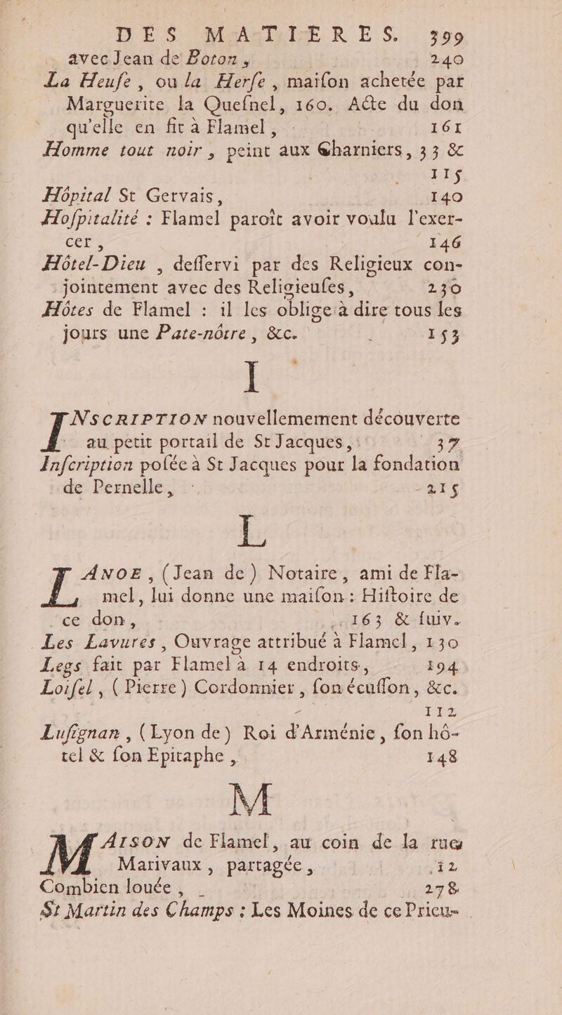 DE S-UMmMETA RTE RE S. 209 avecJean de Boton, 240 La Heufe, ou la Herfe , maifon achetée par Marguerite la Quefnel, 160. Aëte du don qu'elle en fit à Flamel, 161 Homme tout noir, peint aux @harniers, 33 &amp; | ain Hôpital St Gervais, 140 Hofpitalité : Flamel paroït avoir voulu l'exer- ere 146 Hôtel-Dieu , deffervi par des Religieux con- jointement avec des Religieufes, 230 Hôtes de Flamel : il les oblige à dire tous les jours une Pate-nôtre , &amp;c. 153 Ï NSCRIPTION nouvellemement découverte au petit portail de St Jacques, ES à Fnfcription polée à St Jacques pour la fondation de Pernelie:, :: “DIS EL Fees , (Jean de) Notaire, ami de Fla- mel, lui donne une maifon : Hiftoire de _ce don, 163 UV. Les Lavures, Ouvrage attribué à Flamel, 130 Legs fait par Flamel à 14 endroits, 194 Loifel, (Pierre) Cordonnier , fon écuflon, &amp;c. - 112 Lufignan , (Lyon de) Roi d'Arménie, fon hô- tel &amp; fon Epitaphe, 148 M _ÆAISON de Flamel, au coin de la rue Marivaux, partagée, 2 Combien louée, 278 St Martin des Champs : Les Moines de ce Pricu=