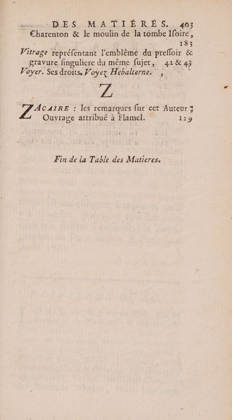 membres ur So ER ES, 404 Ehatenton &amp; le moulin de la tombe Ifoire, ! | wa 133 Vitrage repréfentant l'emblème du prefloir &amp; gravure finguliere du même fujet,. 42843 Voyer. Ses droits, Voyez Hebalternes T7 AcAIRE : les remarques fur ect Auteur 3 Ouyrage attribué à Flamel. 129 \ Fin de la Table des Matieres.