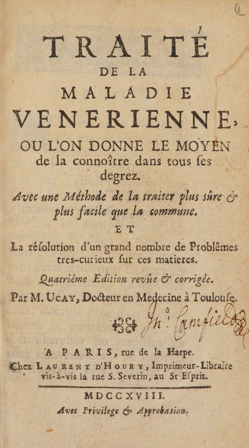 FRATTÉ. DE LA MALADIE VENERIEN No OU L'ON DONNE LE MOYEN de la connoître dans tous fes : -deprézr: Avec une Méthode de la traiter plus sure &amp; plus facile que la commune. ET La réfolution d’un grand nombre de Problèmes sec Cut fut ces mmatieres. &gt; Quatrième Edition revne © corrigée. Par M. Ucay, Docteur en Me écine à Qu à. Le | A PARLS, ie de la Harpe. Chez LauREenNT D'Hour x, Imprimeur-Libraire * vis-à-vis la rue S. Severin, au Sr Efprit, . MDCCXVIII. _ Avec Privilege é Approbation.