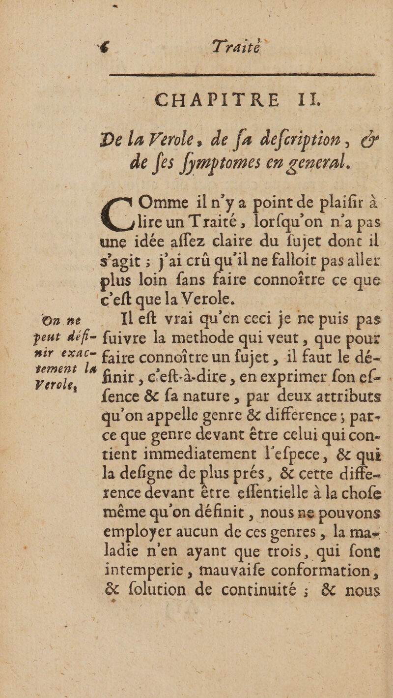 On ne : CHAPITRE Il. De la Verole, de fa defcription, € de [es Jyrmptomes en gencral. Omme il n’y a point de plaifir à Cire un Traité, lorfqu'on n’a pas unc idée affez claire du fujet dont il s’agit ; j'ai crü qu'il ne falloit pasaller lus loin fans faire connoître ce que en ceci je ne puis pas 2 Ileft vrai qu Verole, finir , c'eft-à-dire, en exprimer fon ef . fence &amp; fa nature , par deux attributs qu'on appelle genre &amp;c difference ; par- ce que genre devant être celui qui con- tient immediatement l'efpece, &amp; qui la defigne de plus prés, &amp; cette diffe- rence devant être eflentielle à la chofe même qu'on définit , nous ne pouvons employer aucun de ces genres , la mas ladie n'en ayant que trois, qui font intemperie , mauvaife conformation, &amp; folution de continuité ; &amp; nous