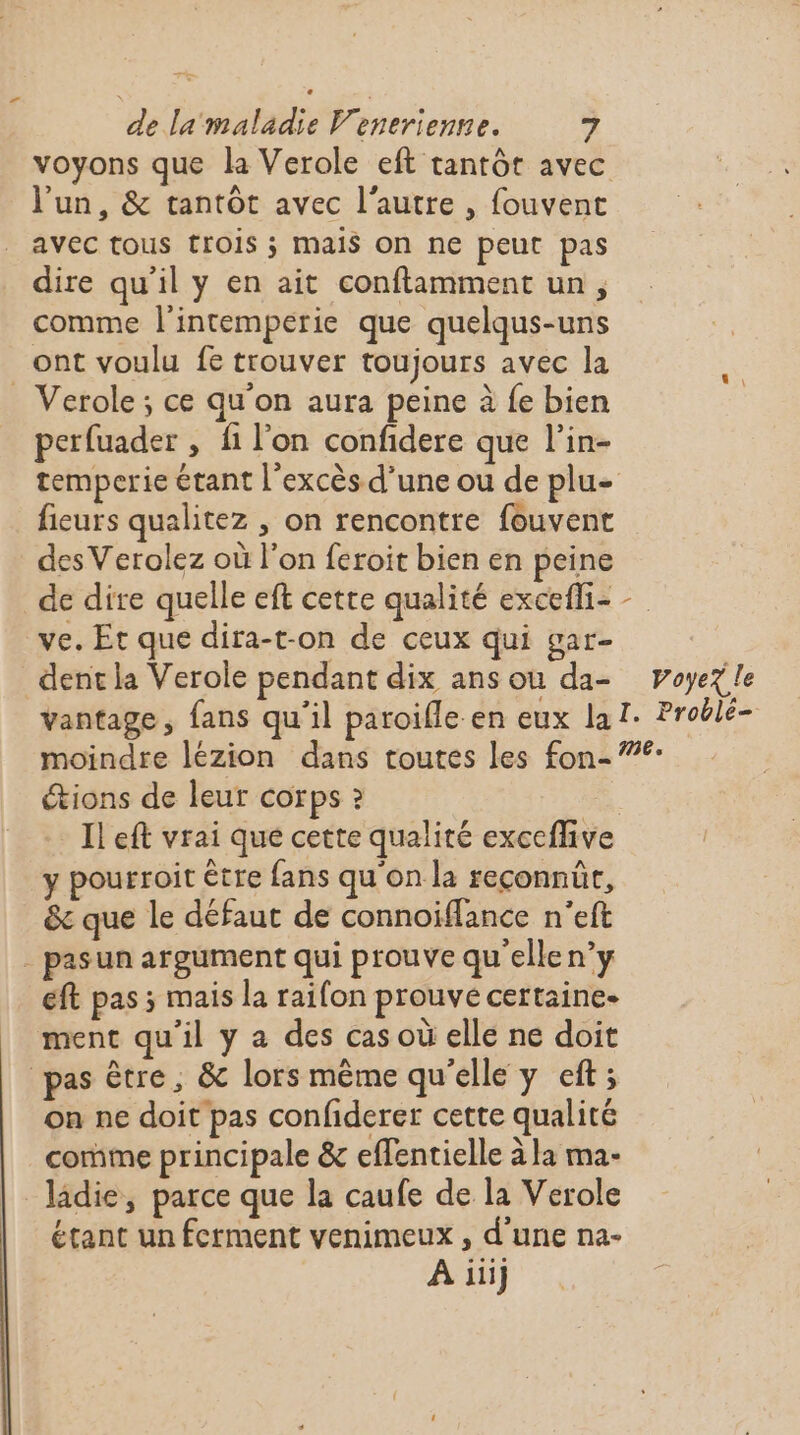 voyons que la Verole eft tantôt avec l'un, &amp; tantôt avec l’autre , fouvent avec tous trOIS ; Mais On ne peut pas dire qu'il y en ait conftlamment un, comme l'intemperie que quelqus-uns ont voulu fe trouver toujours avec la _ Verole; ce qu'on aura peine à fe bien perfuader , fi l’on confidere que l’in- temperie étant l'excès d’une ou de plu- fieurs qualitez , on rencontre fouvent des Verolez où l’on feroit bien en peine de dire quelle eft cette qualité excefli- ve. Et que dira-t-on de ceux qui gar- _dentla Verole pendant dix ans ou da- \ Voyez le moindre lézion dans toutes les fon- étions de leur corps ? Il eft vrai que cette qualité exceffive y pourroit être fans qu'on la reconnût, &amp; que le défaut de connoïiflance n'eft - pasun argument qui prouve qu'ellen’y eft pas ; mais la raifon prouve certaine. ment qu'il y a des cas où elle ne doit pas être, &amp; lors même qu’elle y eft; on ne doit pas confiderer cette qualité comme principale &amp; effentielle à la ma- _ladie, parce que la caufe de la Verole étant un ferment venimeux , d'une na- A iii]