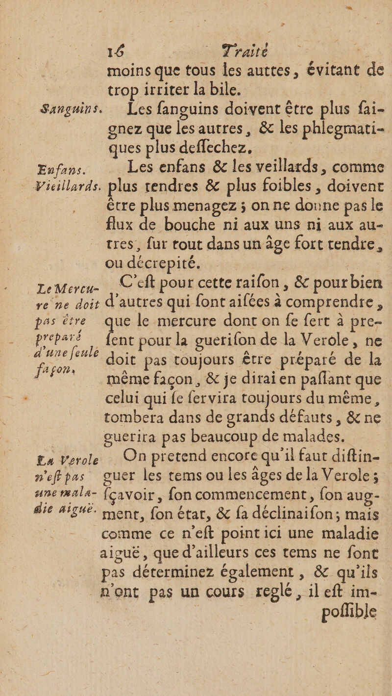 14 rates 4 moins que tous les auttes, évitant de trop irriter la bile. | Sanguins. Les fanguins doivent être plus fai- ù gnez que les autres, &amp; les phleogmati- ques plus deffechez, Enfans. Les enfans &amp; les veillards, comme Vicillards. plus tendres &amp; plus foibles , doivent être plus menagez ; on ne donne pas le flux de bouche ni aux uns ni aux au- tres, fur tout dans un âge fort tendre, ou décrepité. geMereu- … C'eft pour cette raifon , &amp; pourbien re ne doit d'autres qui font aifées à comprendre, pss être que le mercure dont on fe fert à pre- RU ; 1. pour la guerifon de la Verole, ne is * doit pas toujours être préparé de la | même façon, &amp; je dirai en paflant que celui qui fe fervira toujours du même, tombera dans de grands défauts, &amp; ne | guerira pas beaucoup de malades. £n Verole … On pretend encore qu'il faut diftin- n'effpas guer les rems ou les âges de la Verolez une tæala- {cavoir, fon commencement, fon aug- die aiguë. mener, fon étar, &amp; fa déclinaifon; mais comme ce n’eft point ici une maladie aiguë, que d’ailleurs ces tems ne font pas déterminez également , &amp; qu'ils n'ont pas un cours réglé, il eft im- poflible