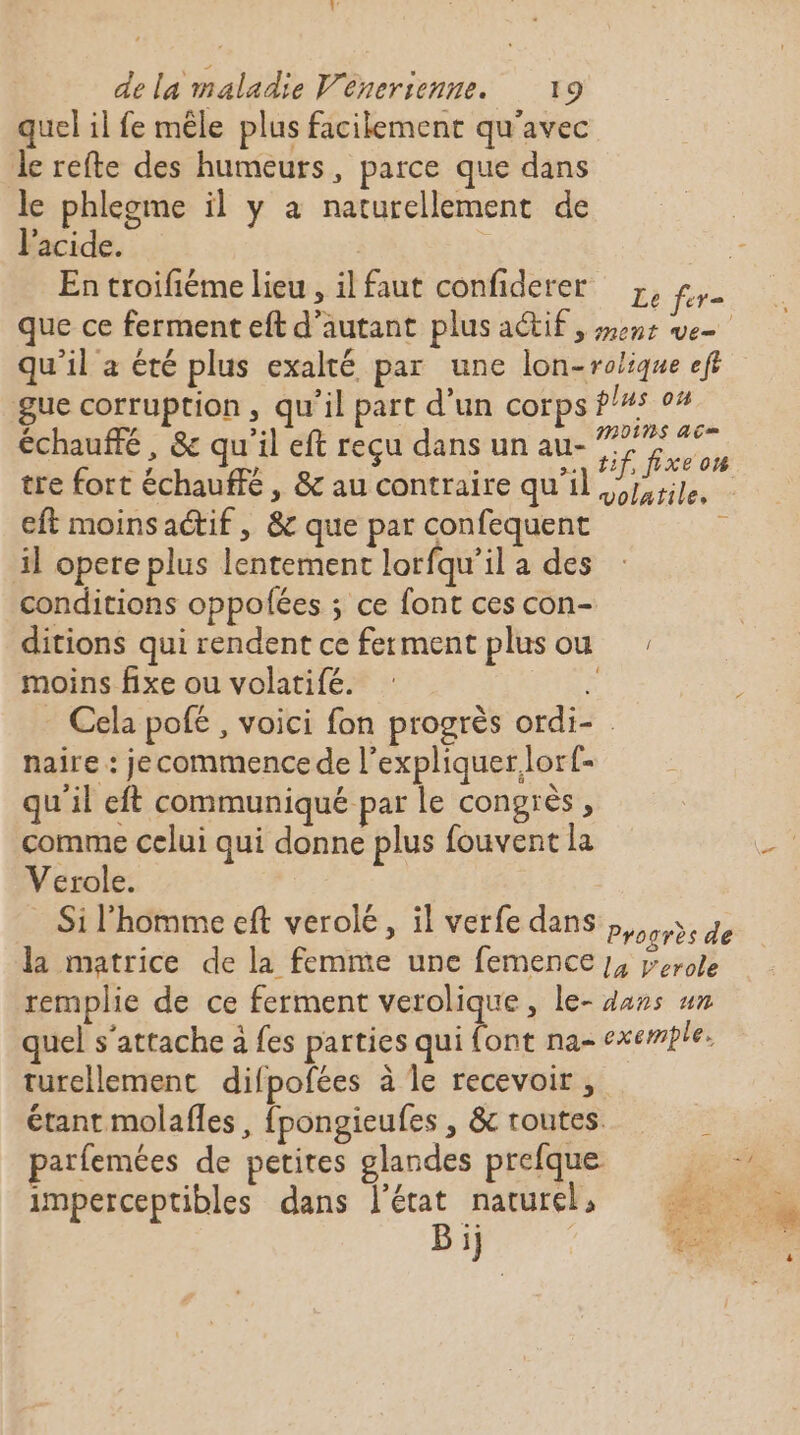 quel il fe mêle plus facilement qu'avec Je refte des humeurs, parce que dans le phleome il y à naturellement de l'acide. En troifiéme lieu , il faut confiderer échauffé, &amp; qu'il eft reçu dans un au- tre fort échauffé, &amp; au contraire qu'il eft moins actif , &amp; que par confequent il opere plus lentement lorfqu’il a des moins fixe ou volatifé. naire : je commence de l'expliquer lorf- qu'il eft communiqué par le Congres ; comme celui qui donne plus fouvent la Verole. turellement difpofées à le recevoir , imperceptibles dans l’état naturel, Bi} | Se M