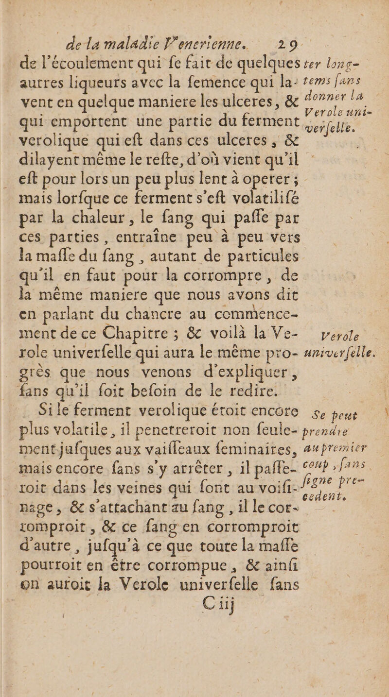 de l’écoulement qui fe fait de quelques er long- autres liqueurs avec la femence qui la: tews fans vent en quelque maniere les ulceres, &amp; “he ie i qui emportent une partie du ferment verfellé. verolique quieft dans ces ulceres, &amp; dilayent même le refte, d’où vient qu'il eft pour lors un peu plus lent à operer ; mais lorfque ce ferment s’eft volatilifé par la chaleur, le fang qui paffe par ces parties, entraîne peu à peu vers la mafle du fang , autant de particules qu'il en faut pour la corrompre , de la même maniere que nous avons dit en parlant du chancre au commence- ment de ce Chapitre ; &amp; voilà la Ve- pese role univerfelle qui aura le même pro- #riverfelle. _ grès que nous venons d'expliquer, fans qu'il foit beloin de le redire. Sile ferment verolique étoit encore se peus plus volatile, il penetreroit non feule- prendre mentjufques aux vaifleaux feminaires, ##présmier mais encore fans s'y arrêter , il pale. ‘°#? nes roit dans les veines qui font au voifi.Pne Pre nage, &amp; s'attachant au fang ,illecors zomproit , &amp; ce fang en corromproit d'autre, jufqu'à ce que toute la maffe pourroit en être corrompue, &amp; ainfi on auroit la Verole univerfelle fans | | C iij