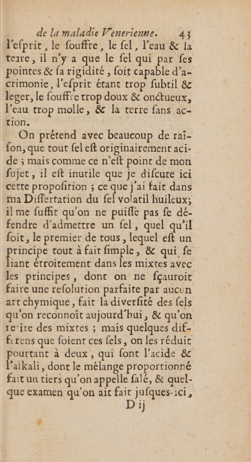 l'efpric, le fouffte, le fel, l’eau &amp; la tezre, il n’y a que le fel qui par fes pointes &amp; {a rigidité , foit capable d’a- crimonie, lefprit étant trop fubril &amp; leger, le fouffre trop doux &amp; onŒœueux, l’eau trop molle, &amp; la terre fans ac- tion. On prétend avec beaucoup de rai- fon, que tout fel eft originairement aci- de ; mais comme ce n'eft point de mon fujet , il eft inutile que je difcute ici cette propolirion ; ce que j'ai fait dans ma Differtation du {el volatil huileux; il me fufñit qu'on ne puifle pas fe dé- fendre d'admettre un fel, quel qu’il foit , le premier de tous, lequel eft un principe tout à fait fimple, &amp; qui fe liant étroitement dans les mixtes avec les principes, dont on ne fçauroit faire une refolution parfaite par aucun rt chymique, fait la diverfité des fels qu'on reconnoît aujourd'hui, &amp; qu'on te’ire des mixtes ; mais quelques dif- ferens que foient ces els, on les réduit pourtant à deux, qui font l'acide &amp; l'aikali, dont le mélange proportionné fait un tiers qu'onappelle falé, &amp; quel- que examen qu'on ait fait Jufques-ici, D ij