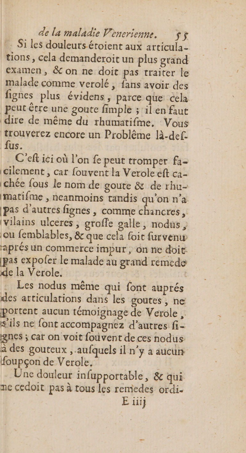 Si les douleurs éroient aux articula- tions, cela demanderoit un plus gtand examen, &amp; on ne doit pas traiter le malade comme verolé , fans avoir des fignes plus évidens , parce que cela peut être une goute fimple ; il en faut dire de même du rhumatifme, Vous trouverez encore un Problème là-def. fus. C'eft ici où l'on fe peut tromper fa- cilement , car fouvent la Verole eft ca- |chée fous le nom de goute &amp; de rhu- imatifme , neanmoins tandis qu'on n’a [pas d’autres fignes , comme chancres, Vilains ulceres , groffe palle, nodus ; ou femblables, &amp; que cela {oit furvenw aprés un commerce impur , on ne doit: [pas expoler le malade au grand remcde de la Verole. Les nodus même qui font auprés des articulations dans les goutes , ne portent aucun témoignage de Verole ,. s'ils ne font accompagnez d’autres fi- gnes ; cat on voit fouvent de ces nodus à des gouteux , aufquels il n’y à aucun foupçon de Verole. 2 14 Une douleur infuppottable, &amp; qui me cedoit pas à tous les remedes ordi- E iii