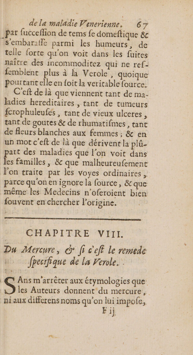 pat fucceffion de tems fe domeftique 8c S’embarafle parmi les humeurs, de telle forte qu'on voit dans les fuites naître des incommoditez qui ne ref- {emblent plus à la Veroke, quoique Pourtant elle en {oit la veritable fource. C'eft de là que viennent tant de ma- Jadies hereditaires, tant de tumeurs fcrophuleufés , tant de vieux ulceres , tant de goutes &amp; de rhumatifmes , tant de fleurs blanches aux femmes : &amp; en un mot c'eft de là que dériventla plü- part des maladies que l'on voit dans les familles, &amp; que malheureufemenc Von traite par les voyes ordinaires, parce qu'on en ignore la fource, &amp; que même les Médecins n’oferoient bien fouvent en chercher l’origine. CHAPITRE VIII. Du Mercure, À fi c’eft le remede fpecrfique de la Ferole... | Ans m'arrêter aux étymologies que: -) les Auteurs donnent du mercure, ni aux diffcrens noms qu’on lui impofe, Fij