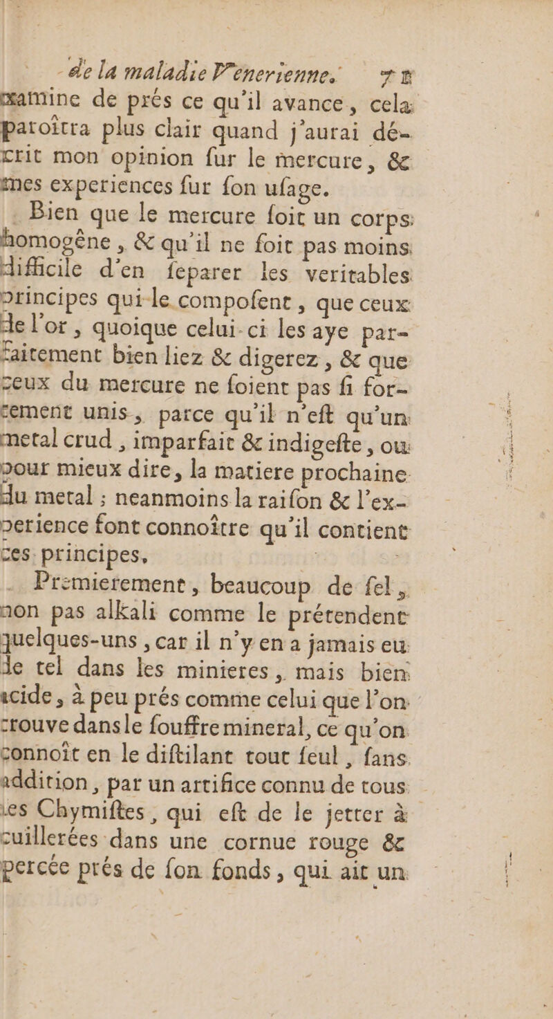 œatine de prés ce qu’il avance, cela paroîtra plus clair quand j'aurai dé- crit mon opinion fur le mercure, &amp; mes experiences fur fon ufage. . Bien que le mercure foit un corps: homovêne , &amp; qu'il ne foit pas moins difficile d’en féparer les veritables principes qui-le compofenr, que ceux de l'or , quoique celui-ci les aye par- faitement bien liez &amp; digerez , &amp; que ceux du mercure ne foient pas fi for- “ement unis, parce qu'il n'eft qu’un metal crud , imparfait &amp; indigefte , ow pour mieux dire, la matiere prochaine du metal ; neanmoins la raifon &amp; l’ex- perience font connoître qu’il contient ces: principes, mn Premierement , beaucoup de fel, non pas alkali comme le prétendent quelques-uns , car il n’y en a jamais eu de tel dans les minieres, mais bien: acide, à peu prés comme celui que l’on. crouve dansle fouffre mineral, ce qu'on connoît en le diftilant tout feul , fans addition, par un artifice connu de tous . es Chymifles, qui eft de le jetter à cuillerées dans une cornue rouge &amp; percée prés de fon fonds, qui ait un