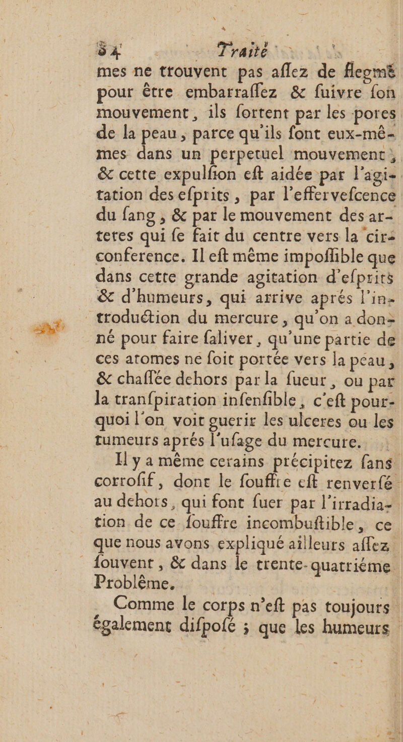 \ à mes ne trouvent pas aflez de flepmë pour être embarraflez &amp; fuivre fon mouvement, ils fortent par les pores de la peau, parce qu'ils font eux-mê- mes dans ur perpetuel mouvement, &amp; cette expulfion eft aidée par l'agis tation desefprits , par l’effervefcence du fans , &amp; par le mouvement des ar- tetes qui fe fait du centre vers la cir2 conference. 11 eft même impoflible que dans cette grande agitation d’efprirs &amp; d'humeurs, qui arrive aprés l'in. ces atomes ne foit portée vers la pcau, &amp; chaffée dehors par la fueur , ou par la tranfpiration infenfible, c’eft pour- quoi l'on voit guerir les ulceres ou les tumeurs aprés l'ufage du mercure. H y a même cerains précipitez fans corrofif, done le fouffre eft renverfé au dehots, qui font fuer par l’irradia= tion de ce_fouffre incombuftible, ce que nous avons expliqué ailleurs affez Problème. RS : | .. Comme le corps n’eft pas toujours également difpofé ; que Les humeurs = TR