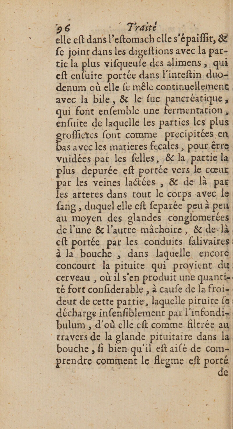 elle eft dans l’eftomachelle s’épaiflit, 88 fe joint dans les digeftions avec la par- tie la plus vifqueufe des alimens , qui eft enfuite portée dans Pinteftin duo-= avec la bile, &amp; le fuc pancréatique, qui font enfemble une fermentation, enfuite de laquelle les parties les plus groffieres font comme precipitées en bas avec les matieres fecales , pour êrre vuidées par les felles, .&amp; la, partie la plus depurée eft portée vers le cœur par les veines laétées , &amp; de là par les arteres dans tout le corps avec le fang , duquel elle eft feparée peu à peu au moyen des glandes conglomerées L bulum , d’où elle eft comme filtrée au bouche , fi bien qu'il et aifé de com- prendre comment le fleome eft porté Le de