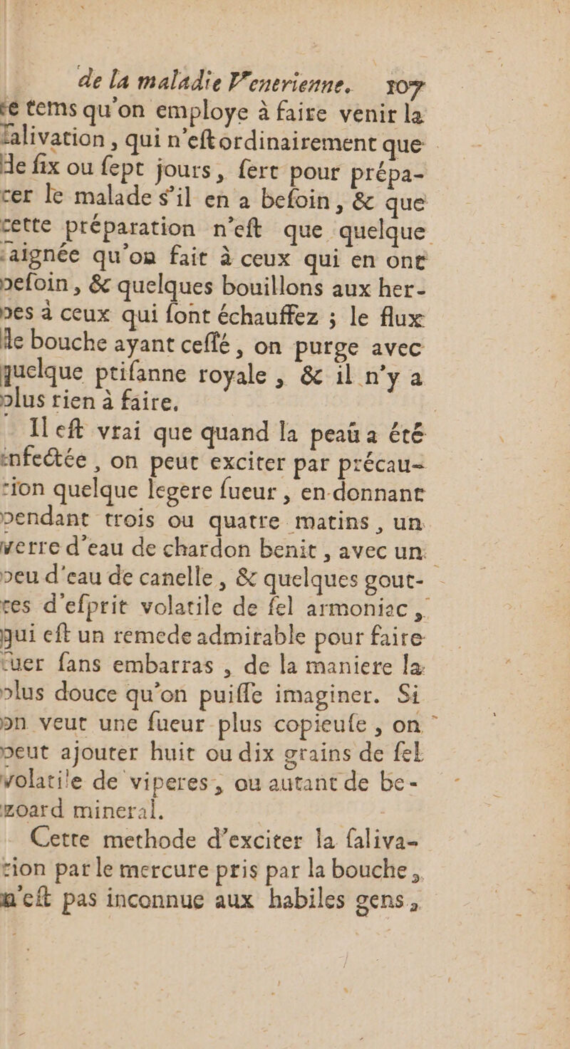 re tes qu'on employe à faire venir la falivation , qui n’eftordinairement que He fix ou fept jours, fert pour prépa- cer le malade sil en à befoin, &amp; que cette préparation n’eft que quelque jaignée qu'on fait à ceux qui en ont pefoin , &amp; quelques bouillons aux her- pes à ceux qui font échauffez ; le flux Ae bouche ayant ceflé, on purge avec quelque ptifanne royale , &amp; il n'ya plus tien à faire. : Ileft vrai que quand la peau a été infectée , on peur exciter par précau- “ion quelque egere fueur | en donnant pendant trois ou quatre matins , un verre d’eau de chardon benit , avec un peu d'eau de canelle, &amp; quelques gout- res d'efprit volatile de fel armoniac , qui eft un remede admirable pour faire tuer fans embarras , de la maniere la plus douce qu’on puifle imaginer. Si bn veut une fueur plus copieufe , on” peut ajouter huit ou dix grains de fel volatile de viperes, ou autant de be- goard mineral. | | Cette methode d’exciter la {aliva. rion par le mercure pris par la bouche, m'eit pas inconnue aux habiles gens,