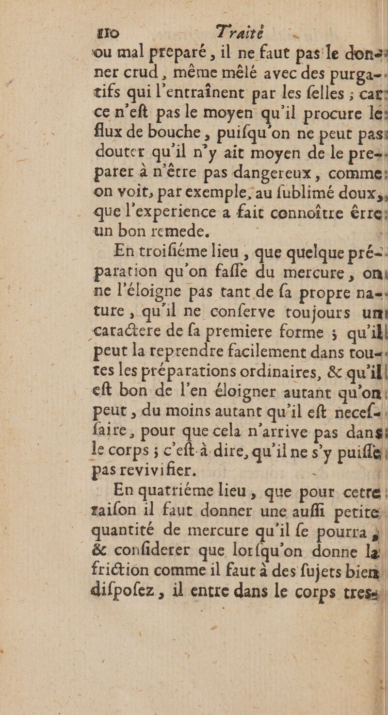 ro Pate. Te ou mal préparé, il ne faut pas'le dons: ner crud, même mêlé avec des purga- tifs qui l’entraînent par les felles ; cart ce n’eft pas le moyen qu’il procure lé: flux de bouche , puifqu'on ne peut pass douter qu'il n’y ait moyen de le press parer à n'être pas dangereux , comme: on voit, par exemple, au fublimé doux,, _ que l'experience a fait cennoître êrre: un bon remede. : En troiféme lieu , que quelque pré=. paration qu'on fafle du mercure, oni ne l’éloigne pas tant de fa propre na. ture , qu'il ne conferve toujours ur &lt;aractere de {a premiere forme ; qu’il peut la reprendre facilement dans tou«: tes les préparations ordinaires, &amp; qu’il| ft bon de l'en éloigner autant qu'on! peut , du moins autant qu’il eft necef- faire, pour que cela n'arrive pas danéi le corps ; c’eft-à dire, qu'ilne s’y puifle! pas revivifier. k En quattiéme lieu, que pour cetre: taifon il faut donner une auffi petite. quantité de mercure qu'il fe pourra i _&amp; confiderer que lorfqu'on donre la. friction comme il faut à des fujets bier! difpofez , il entre dans le corps tres #