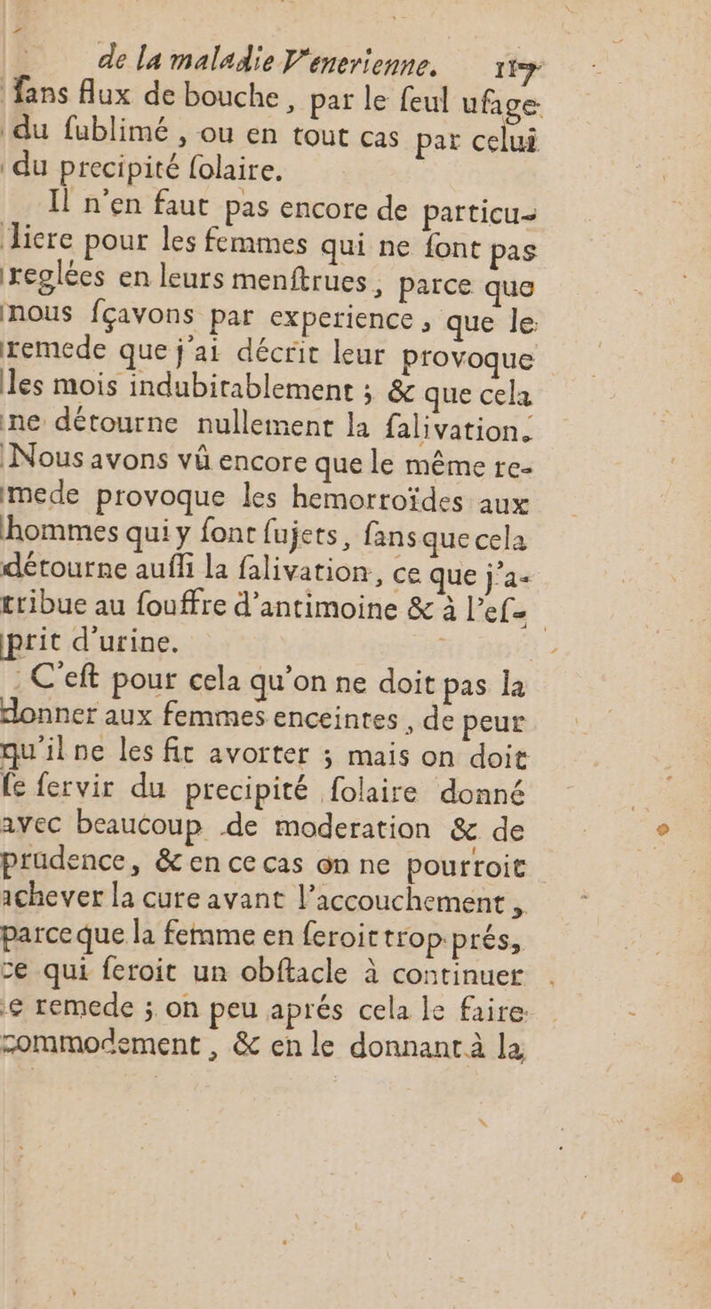 LÉ de la maladie Venerienne, 119 fans Aux de bouche , pat le feul ufage. du fublimé , ou en tout cas par celui du precipité folaire. Il n’en faut pas encore de particu- Jicre pour les femmes qui ne font pas xreglées en leurs menftrues , parce que nous fçavons par experience ; que le: remede que j'ai décrit leur provoque les mois indubitablement ; &amp; que cela ne détourne nullement la falivation. Nous avons vû encore que le même re- mede provoque les hemorroïdes aux hommes qui y font fujets, fans que cela détourne auf la falivation, ce que j’a+ cribue au fouffre d’antimoine &amp; à l’efe prit d'urine. | | . C'eft pour cela qu’on ne doit pas la donner aux femmes enceintes , de peur qu'ilne les fit avorter ; mais on doit {e fervir du precipité folaire donné avec beaucoup de moderation &amp; de prudence, &amp; en ce cas on ne pourroit ichever la cure avant l'accouchement , parceque la femme en feroir tropprés, ce qui feroit un obftacle à continuer € remede ; on peu aprés cela le faire zommodement , &amp; en le donnant à la