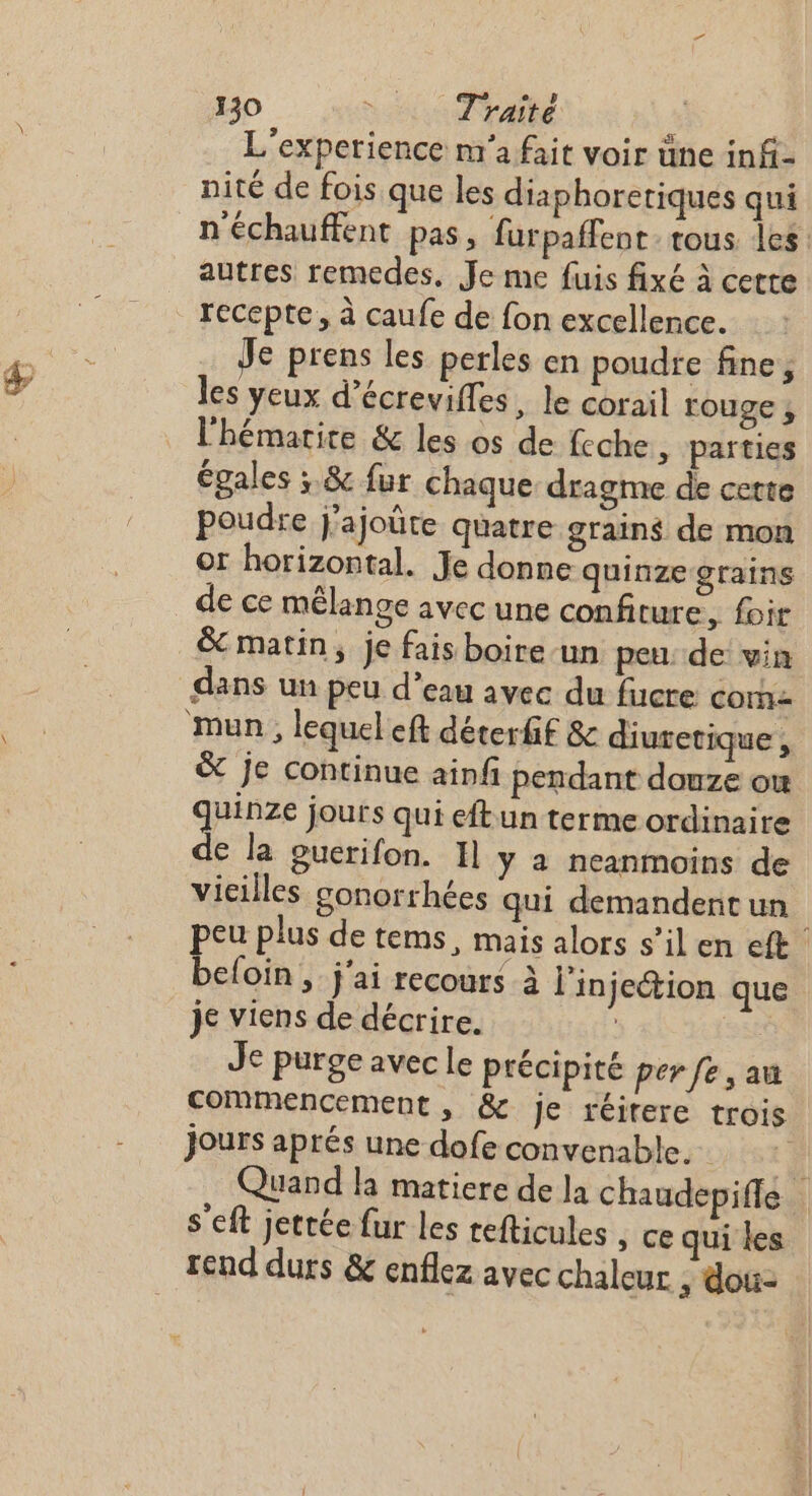 L'experience n'a fait voir üne inf- nité de fois que les diaphoreriques qui n'échauffent pas, furpaffent: tous les autres remedes, Je me fuis fixé à cetre Je prens les perles en poudre fine, les yeux d’écrevifles, le corail rouge ; l'hémarice &amp; les os de feche ,; païties égales ; &amp; fur chaque dragme de certe poudre j’ajoûte quatre grains de mon or horizontal. Je donne quinze grains dans un peu d’eau avec du fucre com &amp; je continue ainfi pendant douze ou quinze jours qui eftun terme ordinaire de la ouerifon. 1] y a neanmoins de vieilles gonorrhées qui demandent un | peu plus de tems, mais alors s’il en eft befoïin, j'ai recours à l'injection que je viens de décrire. | sac Je purge avec le précipité per fe, au commencement, &amp; Je réirere trois jours aprés une dofe convenable. à Quand la matiere de la chaudepifle s'eft jettée fur les tefticules , ce qui les rend durs &amp; enflez avec chaleur , dou: