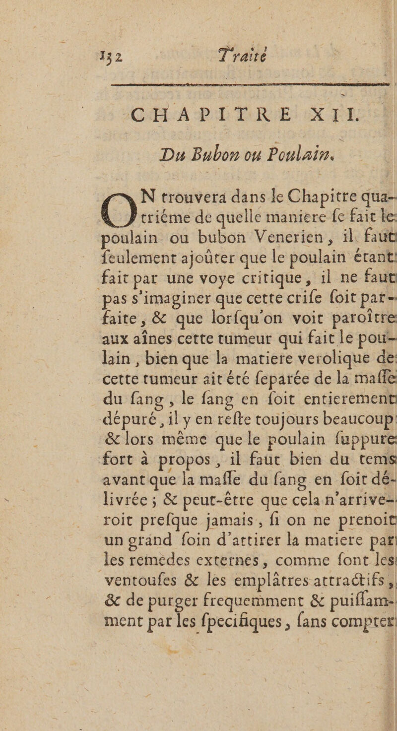 CAL A PL TRIE! EX ÊT: Du Bubon ou Poulain. NN trouvera dans le Chapitre qua- @ triéme de quelle maniere fe fait be: poulain ou bubon Venerien, il. faut feulement ajoûter que le poulain étant: fait par une voye critique, il ne faut pas s’imaginer que cette crife foit par- faite, &amp; que lorfqu'on voit paroître aux aînes cette tumeur qui fait le pou- lin , bien que la matiere verolique de: cette tumeur ait êté feparée de la mafle du fang , le fang en foit entierement dépuré, il y en refte toujours beaucoup &amp; lors même que le poulain fuppure fort à propos, il fauc bien du tems avant que la mafle du fang en foit dé: livrée ; &amp; peut-être que cela n'arrive- roit prefque jamais, fi on ne prenoit un grand foin d'attirer la matiere pari les remedes externes, comme font les: ventoufes &amp; les emplâatres attractifs, &amp; de purger frequemment &amp; puiflamt ment par les fpecifiques ; fans compter: Le