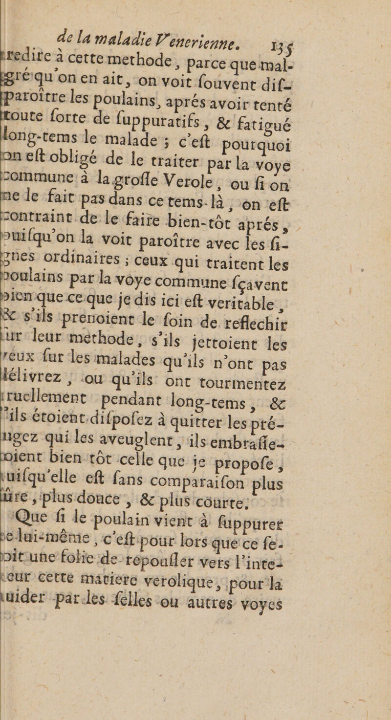 ute forte de fuppuratifs , &amp; fatigué Ong-tems le malade ; c’eft pourquoi eft obligé de le traiter par la voye ommune à la grofle Verole, ou fi on &gt;uifqu'on la voit paroître avec les fi_ jnes ordinaires ; ceux qui traitent les 2oulains par la voye commune fçivent X s'ils prenoient le foin de reflechir ur: leur methode, s’ils Jettoient les reux fur Les malades qu'ils n’ont pas élivrez ; ou qu'ils ont tourmentez iruclemént: pendant long-tems, &amp; Pals étoient,difpofez à quitter les pré- ngez qui les aveuglent , ilsembrafie ient bientôt celle que je propofe, tuifqu’elle eft fans comparaifon plus üre , plus donce , &amp; plus côurte: Que fi le poulain vient à fuppurer belui:même , c'eft pour lors que ce fe: nitune fokie de-répoufler vets l’intei Leur cette matiere vérôlique, pour'la uider parles {elles ou autres Voyes