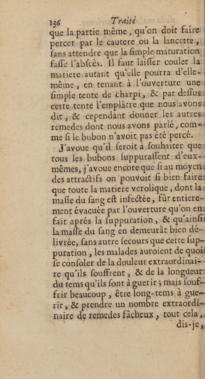 que la partie même, qu'on doit faire: percer par le cautere.ou la lancette,,: fans attendre que la fimple maturation! Falls l’abfcès. fl faut laifler couler la: matiere.autant qu'elle pourra d'elle. même, en tenant: à l'ouvertüre une: fimple tente de charpi,:&amp; par deffus: cette.tenté l'emplâtre que nous'avons: dit ;-&amp; -cependant donner les autres: remedes dont nousavons parlé, coms me fi le. bubon n’avoit pas été percé. J'avoue qu’il feroit à fouhaicer que: tous les. bubons PR TER mêmes, j avoue encore que frau moyen des attra@ifs on pouvoit fr bien faire: _ que toute la matiere verolique ; dont la: mafle du fang eft infectée, für entiere ment évacuée par l'ouverture qu'on en! fait aprés la fuppuration,: &amp; qu'ainfi la mafle du fang en demeurât bien de--- livrée, fansautre fecours que certe {up puration , les malades auroient de quo fe confoler de la douleur extraordinai-- re qu'ils fouffrent , &amp; de la longueur: du tems qu'ils font à guerir; mais fouf- frir beaucoup , être long-tems à gue- tir, &amp; prendre un nombre extraordi- -naire de remedes facheux , tout cela ,. ou dis-jes