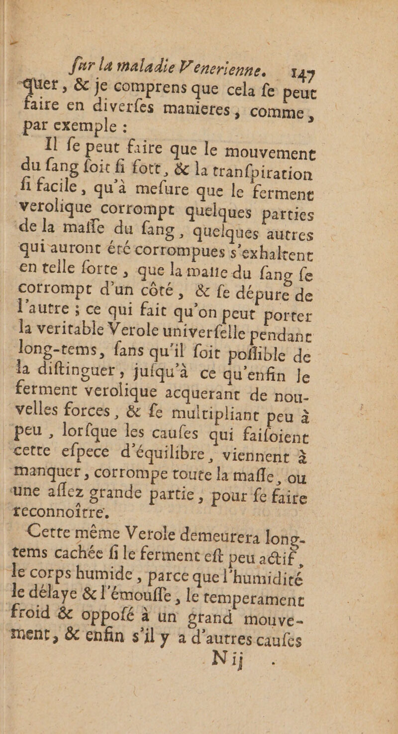 “quer, &amp; je comprens que cela fe peut faire en diverfes manieres 5 comme, par exemple : : Il fe peut faire que le mouvement du fang foit fi fort, &amp; la tranfpiration Hi facile, qu’à mefure que le fermene verolique corrompt quelques parties de la maffe du fang, quelques autres qui auront été corrompues s’exhalrent en telle forte , que la matie du fang fe cotrompt d’un côté, &amp; fe dépure de l'autre ; ce qui fait qu’on Peut porter la veritable Verole univerfelle pendane long-tems, fans qu'il foit pofhble de la diftinguer, jufqu'à ce qu'enfin Je ferment verolique acquerant de nou. velles forces, &amp; fe multipliant peu à peu , lorfque les caufes qui failoient cette efpece d'équilibre , viennent à manquer, corrompe toute la mañle, ou une aflez grande partie, pour fe faire teconnoître, Cette même Verole demeurer: lon g- tems cachée fi le ferment eft peu aif, le corps humide, parce que l'humidité le délaye &amp; l'Emoufle , le temperiment froid &amp; oppolé à un grand mouve- ment, &amp; enfin s'il y a d’autres caufes Ni