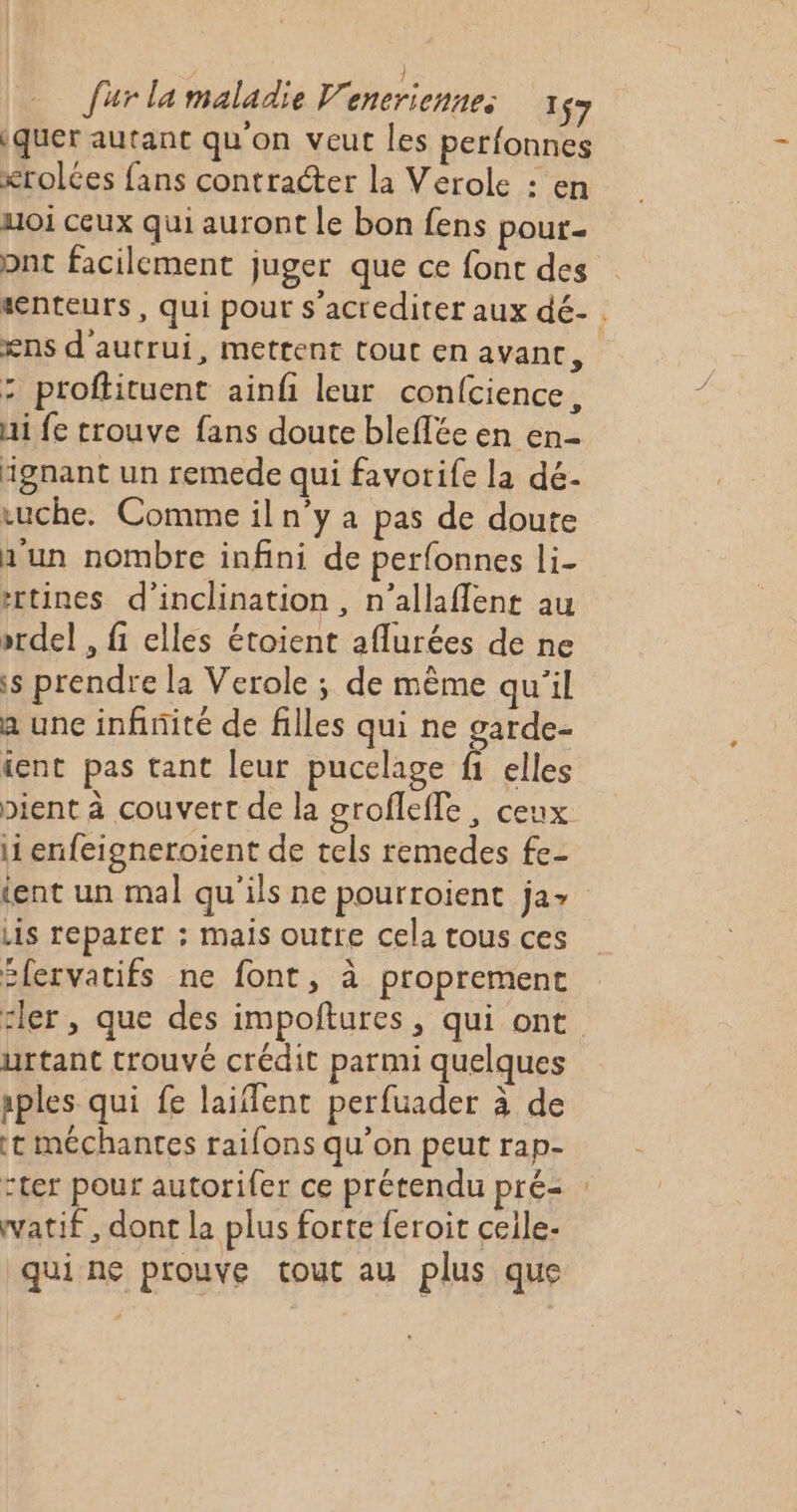 ) fur la maladie V'eneriennes 17 iquer autant qu'on veut les perfonnes krolces fans contracter la Verole : en uoi ceux qui auront le bon fens pour pnt facilement juger que ce font des senteurs, qui pour s'acrediter aux dé- ens d'autrui, mettent tout en avant, : proftituent ainfi leur confcience, Hi fe trouve fans doute bleffée en en- ignant un remede qui favorife la dé- ruche. Comme il n°y a pas de doute h'un nombre infini de perfonnes li- rtines d’inclination , n’allaflent au »rdel , fi elles étoient aflurées de ne s prendre la Verole ; de même qu'il a unc infinité de filles qui ne garde- ient pas tant leur pucelage fi elles pient à couvert de la grofleffe, ceux li enfeigneroient de tels remedes fe- ient un mal qu'ils ne pourroient ja&gt; Lis reparer ; mais outre cela tous ces 2lervatifs ne font, à proprement rler , que des impoftures , qui ont urtant trouvé crédit parmi quelques aples qui fe laiflent perfuader à de tt méchantes raifons qu’on peut rap- :ter pour autorifer ce prétendu prés : watif , dont la plus forte feroit ceile- qui ne prouve tout au plus que