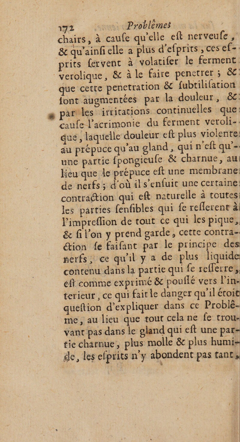 chairs, à caufe qu’elle eft nerveufe , &amp; qu'ainfielle à plus d’efprits ,cesef-. prits fervent à volatifer le ferment. verolique, &amp; à le faire penetrer ; &amp;c: que cette penetration &amp; fubtilifation font augmentées par la douleur, &amp;: par les irritations continuelles que: caufe V’acrimonie du ferment veroli-. que, laquelle douleur eft plus violente: au prépuce qu'au gland, qui n'eit qu’- une partie {pongieule &amp; charnue, au Heu que le prépuce eft une membrane: de nerfs; d'où ils’enfuit une certaine contraction qui eft naturelle à toutes: les parties fenfbles qui fe reflerent à) l'impreffion de tout ce qui les pique, &amp; fil'on y prend garde, certe contra- tion fe faifant par le principe des nerfs, ce qu'il y a de plus liquide contenu dans la partie qui fe refferre,, ft comme exprime &amp; pouflé vers l'in: terieur , ce qui fair le danger qu'il écoit queftion d'expliquer dans ce Problé- me, au lieu que tout cela ne fe trou- vant pas dans le gland qui eft une par- tie charnue, plus molle &amp; plus humi- de, les efprits n'y abondent pas tant,