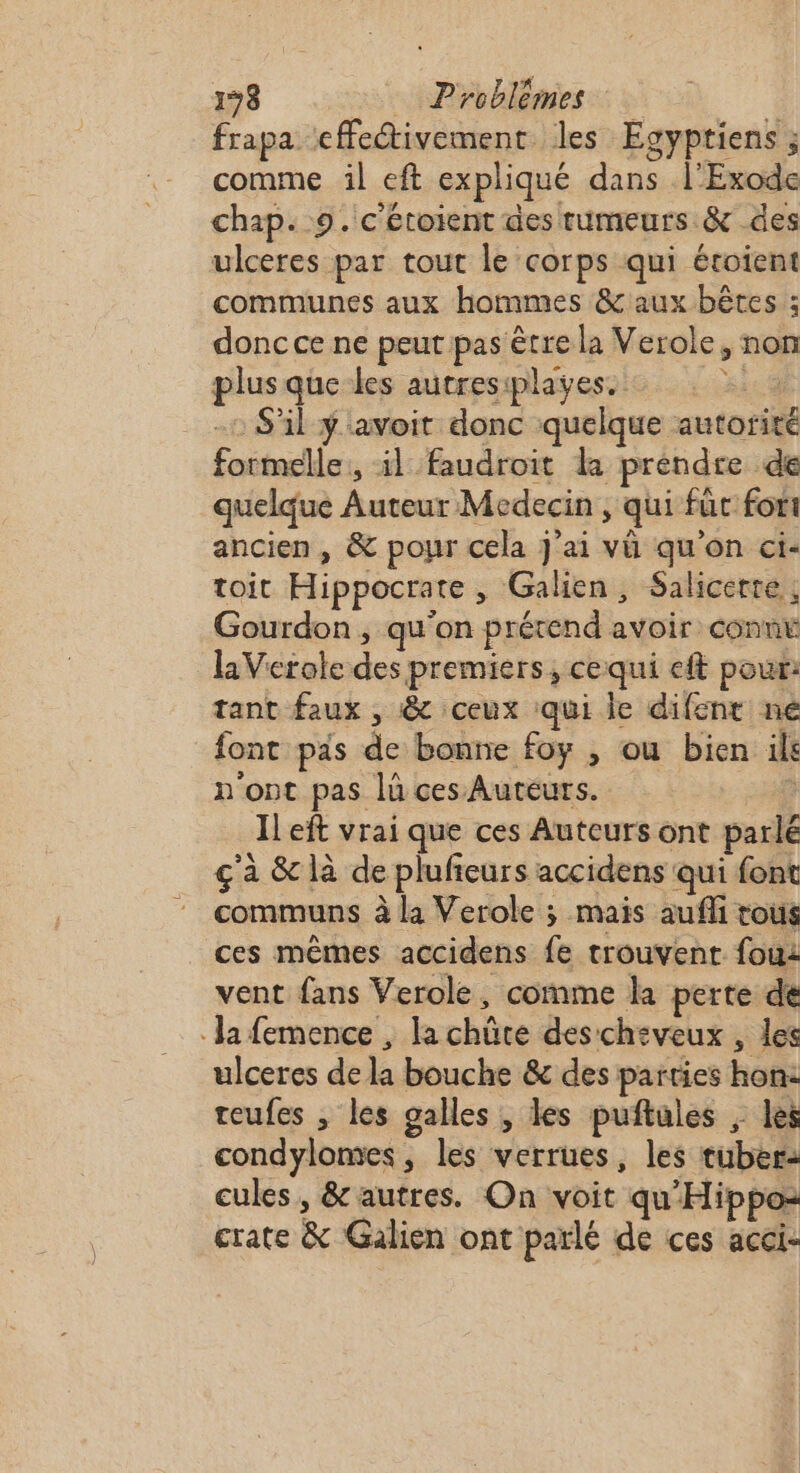 frapa effetivement les Egyptiens ; comme il eft expliqué dans l'Exode chap. 9. c'écoient des rumeurs &amp; des ulceres par tout le corps qui étoient communes aux hommes &amp; aux bêtes : donc ce ne peut pas être la Verole, non plus que-les autresiplayes. : : = 2 -: S'il ÿ'avoit donc quelque autorité formelle, il faudroit la prendre de quelque Auteur Medecin , qui für fort ancien , &amp; pour cela J'ai vü qu'on ci- toit Hippocrate , Galien, Salicerte,, Gourdon , qu'on prétend avoir connv laVerole des premiers, cequi eft pour: tant faux , &amp; ceux qui le difent ne font pas de bonne foy , ou bien il n'ont pas lü ces Auteurs. | Il eft vrai que ces Auteurs ont parlé ç'à &amp; là de plufieurs accidens qui font communs à la Verole ; mais aufli tous ces mêmes accidens fe trouvent fou vent fans Verole, comme la perte de Ja femence , la chûte des cheveux , les ulceres de la bouche &amp; des parties hon: reufes , les galles , les puñtales ; les condylomes, les verrues, les tuber: cules, &amp; autres. On voit qu'Hippo= crate &amp; Galien ont parlé de ces acci- £