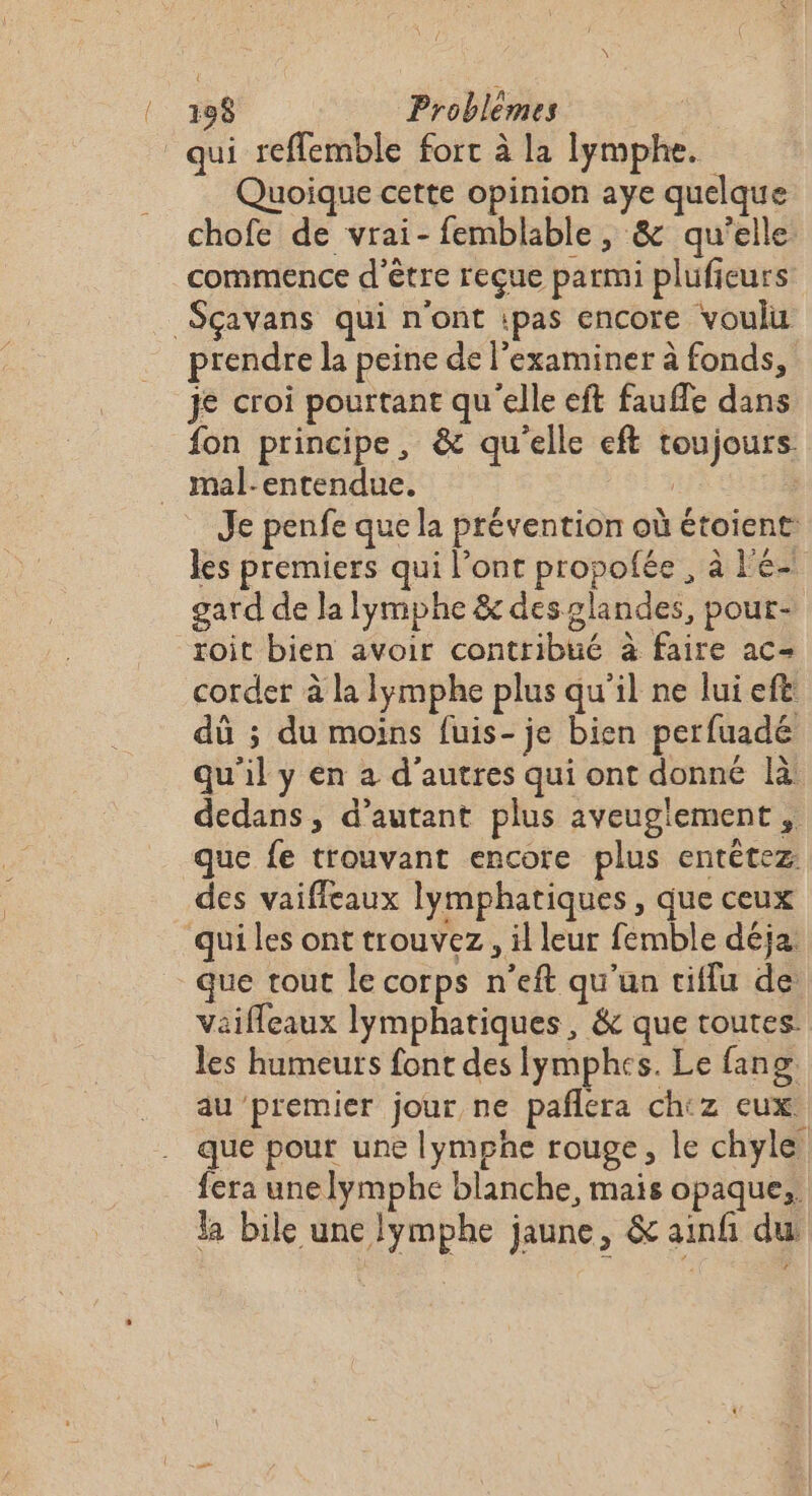 qui reffemble fort à la lymphe. Quoique cette opinion aye quelque chofe de vrai-femblable, &amp; qu'elle commence d'être reçue parmi plufieurs _Sçavans qui n'ont ipas encore voulu prendre la peine de l’examiner à fonds, je croi pourtant qu'elle eft faufle dans fon principe, &amp; qu'elle eft toujours. _ mal:entendue. | | Je penfe que la prévention où étoient les premiers qui l’ont propofée , à l'é- gard de la lymphe &amp; deszlandes, pour- roit bien avoir contribué à faire ac- corder à la lymphe plus qu’il ne lui eft dû ; du moins fuis- je bien perfuadé qu'il y en a d’autres qui ont donné là dedans, d'autant plus aveuglement , que fe trouvant encore plus entétez des vaiffleaux lymphatiques, que ceux qui les ont trouvez, il leur femble déja que tout le corps n’eft qu'un tiffu de Vaiffeaux lymphatiques, &amp; que toutes: les humeurs font des Iymphes. Le fang, au premier jour ne pañlera chtz eux. que pour une lymphe rouge, le chyle fera unelymphe blanche, mais opaque, la bile une lymphe jaune, &amp; ainf du