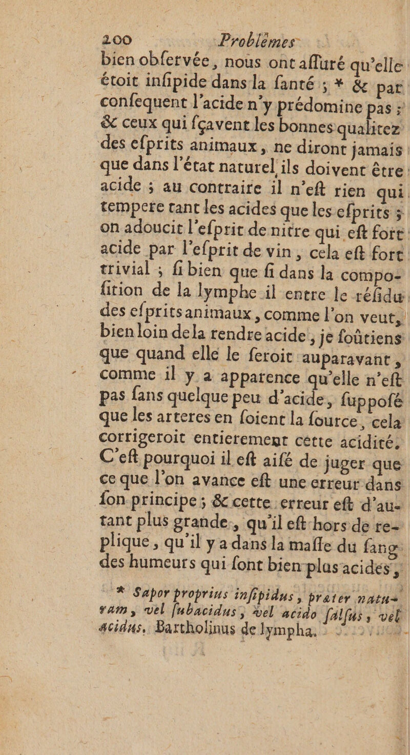 bien obfervée, nous ont afluré qu’elle étoit infipide dans la fanté ; * &amp; par confequent l'acide n'y prédomine pas : &amp; ceux qui fçavent les bonnes qualitez: des efprits animaux, ne diront jamais | que dans l'état naturel ils doivent être: acide ; au contraire il n’eft rien qui. tempere tant les acides que les efprits ÿ on adoucit l'efprir de nitre qui eft fort acide par l'efprit de vin, cela eft fort trivial ; fibien que fi dans la compo fition de la lymphe il entre le réfidæ des efpritsanimaux , comme l’on veut, bien loin dela rendre acide , je foûtiens que quand elle le feroit auparavant , _ Comme il y a apparence qu’elle n’eft pas fans quelque peu d'acide, fuppofe que les arteres en foient la fource, cela corrigeroit entierement cétte acidité, C'eft pourquoi il eft aifé de juger que ce que l’on avance eft une erreur dans fon principe ; &amp; cette erreur eft d’au- tant plus grande., qu'il eft:hors de re- plique , qu'il y a dans la mañle du fang des humeurs qui font bien-plus acides, © À Sapor proprins infipidus » Prater natue ram, vel fubacidus, el acido [alfus, vel _cidus, Bartholinus de Jmpha:. 32128