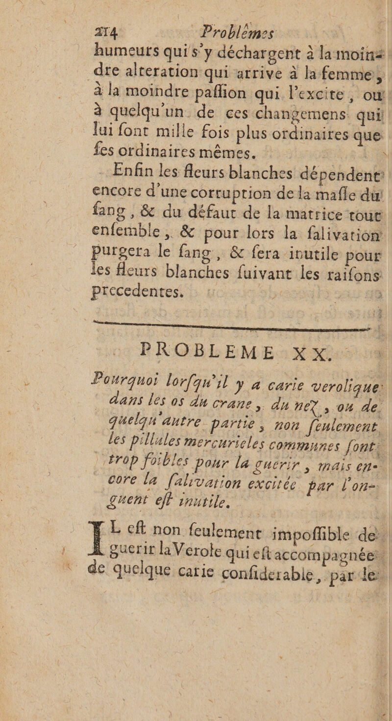 ZT4 Problemes | humeurs qui s’y déchargent à la moin _dte alteration qui arrive à la femme, à la moindre paflion qui l’excite, ow à quelqu'un de ces changemens qui Îui font mille fois plus ordinaires que fes ordinaires mêmes. 1KeR 4 Enfin les fleurs blanches dépendent: encore d’une corru ption de la mafle dui fang , &amp; du défaut de la matrice tour enfemble , &amp; pour lors la falivation purgera le fang, &amp; fera inutile pour les fleurs blanches fuivant les raifons precedentes. | PROBLEME XX. M dans les os du crane » AU NEX , 04 de. ë 3 .: 4 JE. 8 quelqh autre Partie; non fenlement. les pillules mercurieles communes font: core la falivation excitée par l'on- £uent eff inutile.