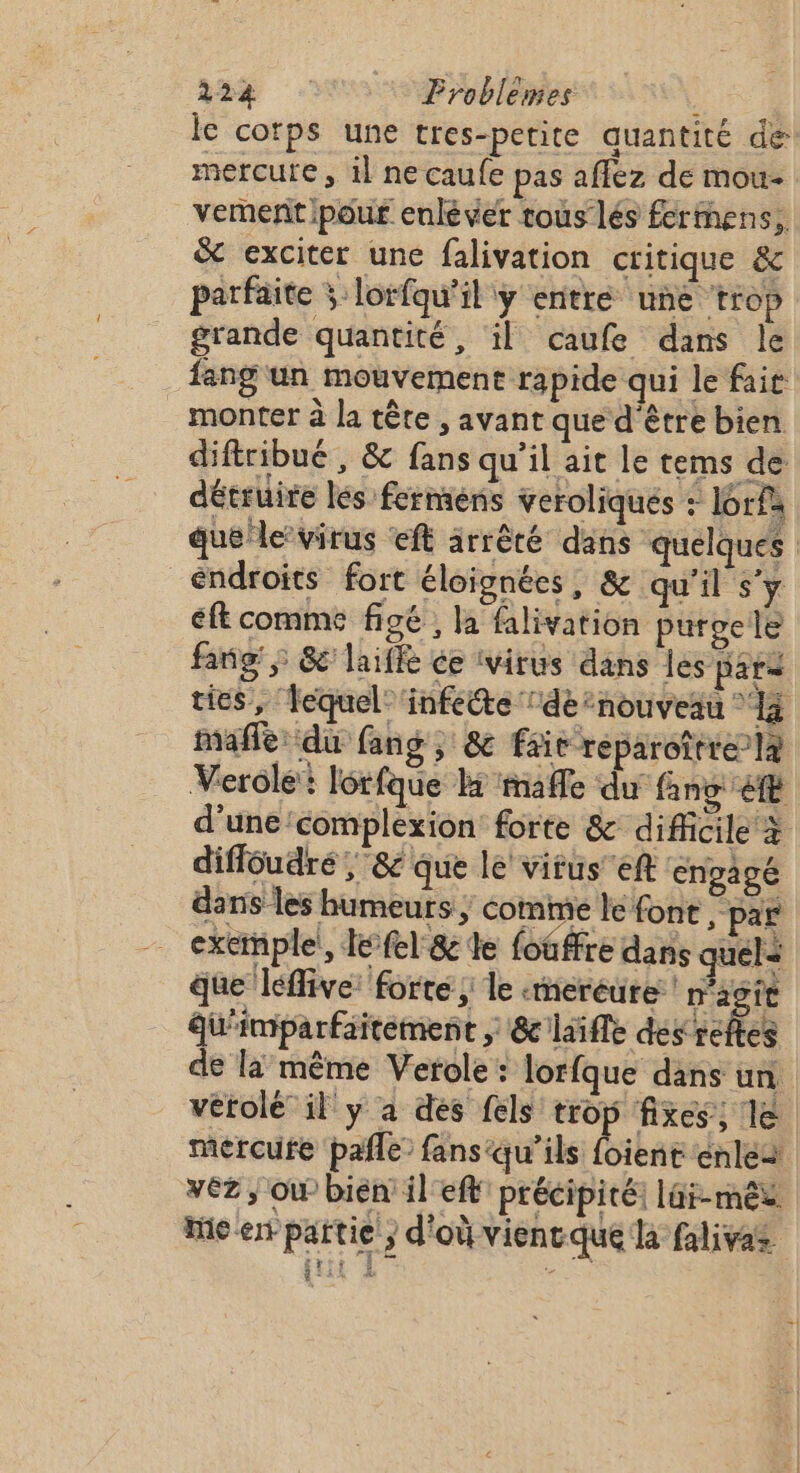 12% : Froblèmes : lc corps une tres-perite quantité de mercure, 1l ne caufe pas affez de mou- vemenñt pour enléver tous lés fermens,. &amp; exciter une falivation critique &amp; parfaite ÿ lorfqu'il ÿ entre une ‘trop grande quantité, il caufe dans le fang un mouvement rapide qui le fait monter à la tête , avant que d'être bien difiribué , &amp; fans qu’il ait le tems de détruire les fermens veroliques : I6rfa que/le virus eft arrêté dans quelques éndroits fort éloignées, &amp; qu'il s’y éft comme figé , la falivation purgele fang; &amp;'laiffe ce ivirus dans les para ties, ‘lequel: ‘infette ‘de ’nouveau © à mafle: du fang , &amp; fie reparoître-là Verolé: lérfque l mafle du fans ft d'une'complexion forte &amp; diMicile à diffoudré ; &amp; que le virus eft engagé dans les humeurs ; comme le font par exemple!, lefel &amp; le foûffre dans quels que léflive: forte ; le «meréure ! 28 ft Qu'imparfaitement ; &amp; laifle déracites de la même Verole : lorfque dans un vétolé il y a des fels trop fixes, le mercufe pañle’ fans‘qu’ils foient énles véz ; Où bièn' il ef précipité: lüi-mêx Mie en partie ; d'où vientque la falivas qut À AU