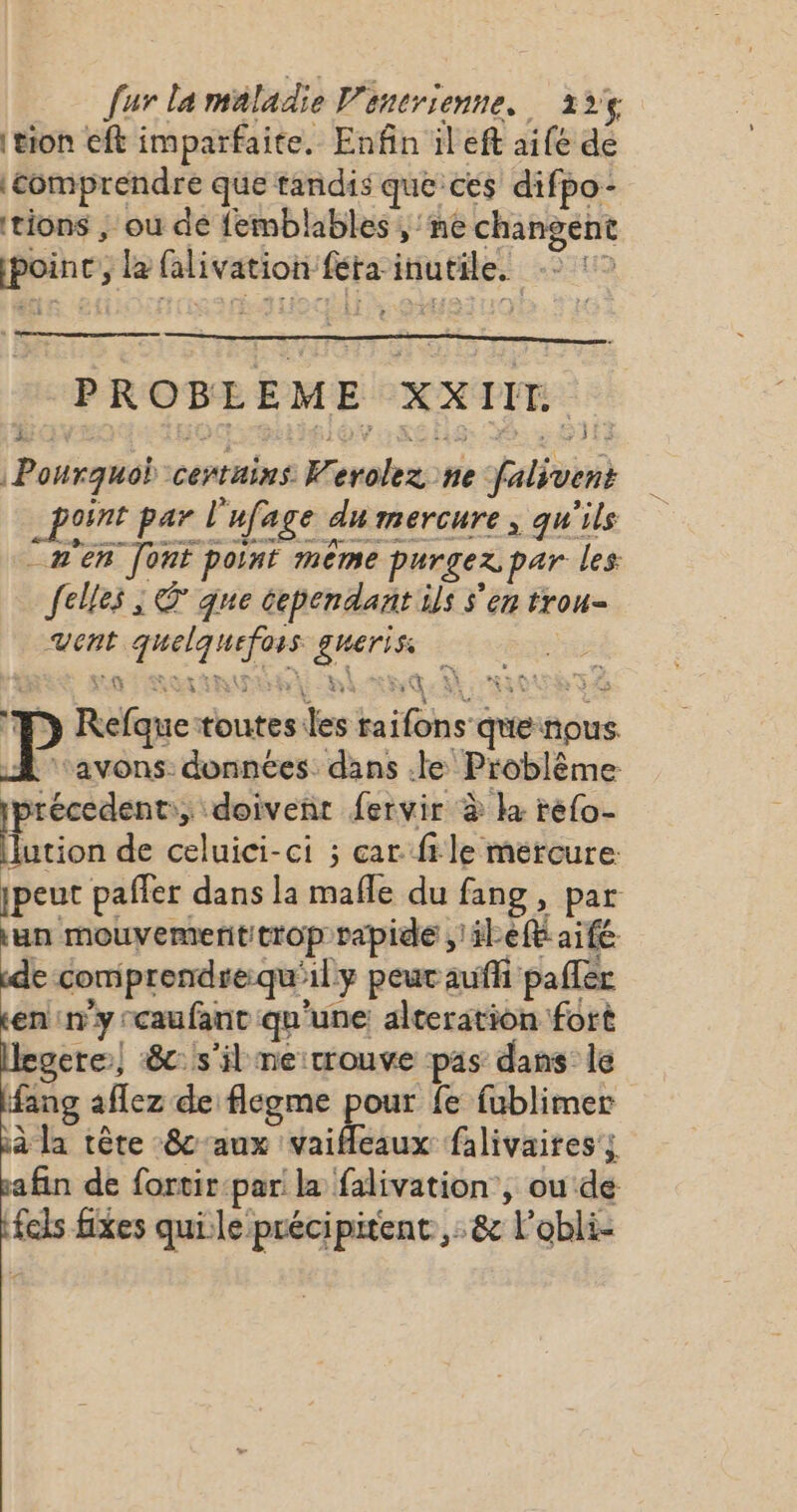 tion eft imparfaite, Enfin il eft aife de ‘comprendre que tandis que ces difpo- tions | où dé femblables , ne changent ete la falivation fta HAaoRee BH PROBLEME XXII. Pourquoi certains: tar ne falivins point par l ‘ufage à du mercure, qu'ils [n'en “font point mème purgez par les {elles ; &amp; qne cependant ils s'en trou= vent N HE eus | P Pique toutes: des hais cr nous avons: données. dans .le Problème précedent:,; doivenr fervir à ka refo- tion de celuici-ci ; car file mercure jpeut paffer dans la mafle du fang , par un mouvementitrop rapide à et aifé e comprendrequ'ily peur auffi paffer en ny: caufant qu'une alteration fort legere| :8c: s'il ne:rrouve pas dans: le ang aflez de flegme pour fe fublimer ià la tête 8caux vaifeaux falivaites; sa fin de fortir:par la falivation , ou de fcls fixes qui le précipitent,:&amp; Lobli-