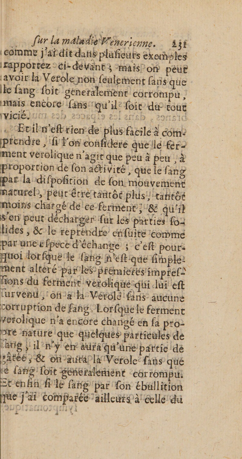 comme j'afdit dansé pluficuts exorsles apportez : ci: débant à “mais! on peut avoir k Verole non feulement fans que Ile fang: foit generalement corrompù , mais Encore fans: qu’il? foit’ dé tout rvicié. U 0 t3h 299619 èsi esp . eo . Eciln'eft rien: de plus facile à com: prendre | l'on confideré quelle fer ment vérolique n’agir que peu à peu , à proportion de fon acrivieé , que le. ang par la difpofition de fon. mouvement naturel, peur érretanrôe phis/ tant moins charoé dé ce-fkrment ;18 qu} S'en peut décharger fur lés parties fo: lides , &amp;le reprèndre’ enfuite éommeé par une 6 fpèce d'échange s c'e pour quoi dorfquele {eng m “ftque fimple ment altèré par le5 Brémicrés/imptels fons du ferinerir verolique-qui lui eft lurvenu ‘oh a la Vérolé ns aucune cortuption de fang. Lorfquele ferment Vetolique n'a encore changé én fa p'o- pré nature que quelques particules de lang } il'n°y en aura qu'une partie de pate ; &amp;c on -autallx Vérole: fans” qué re lang Toit génralémient ‘corrompu. ten fn le fakg par fon ébullition que j'ai comparée ailleurs à éllé du APIISIHQUQIHEI é