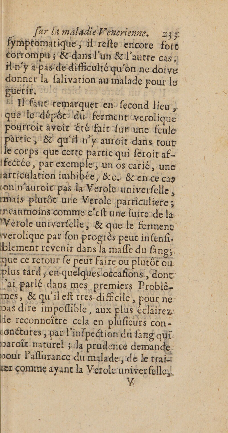 fymptomarique; il refte encore for corrompu ; &amp; dans l’un &amp;l'aurre cas ; Hin'ÿ a pas de difficulté qu’on ne doive donner la falivation au malade pour le BUCEPR QUE niSfe 259 5% * Ifaut remarquer en: fecond lieu } que le dépôt du: ferment verol ique Pourfoit avoir été faic {ur une feule | rt 318 qu'il n’y auroit dans tout le corps que certe partie qui féroit af- Ifectée, par exemple’; un os carié, une articulation imbibée , &amp;c, &amp;ence ca9 on in’auroie pas la Verole univerfelle , mais plutôt une Verole particuliere ; neanmoins comme c'eft une fuite de la: Vérole univerfelle, &amp; que le fermene verolique par fon progrès peut infenfi. lement revenir dans la mafle du f no. que ce retour fe peut faire ou plutôt ou. plus tard ;'en-quelques'oécafions ‘dont: lai parlé dans mes premiers Problé. mes, &amp; qu'ileft tres-dificile, pour ne. bas dire impoflible , aux plus éclairez: fe reconnoître cela en plufieurs con- sénétures , par l'infpection du fang qui. paroît naturel ; la prudence demande: vour l’aflurance du malade: de le trai-: comme ayant la Veroleuniverfelles!