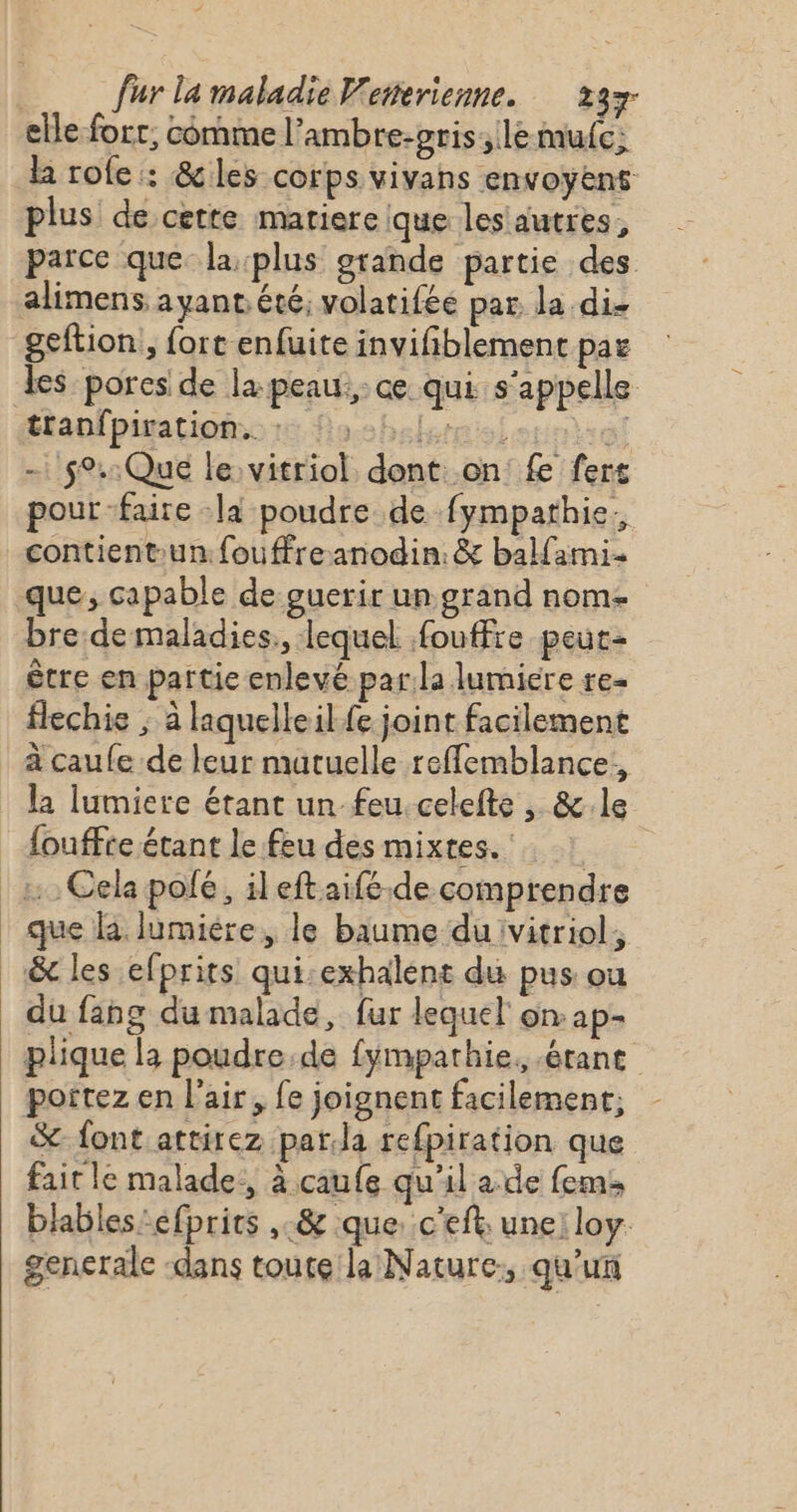 elle for, comme l’ambre-gris:;le mule; la role : &amp;les corps vivans envoyens plus de cette matiere ique les autres, parce que la plus grande partie des alimens, ayant. été, volatifée par la die geftion, fort enfuite invifiblement paë es pores de la peau, ce qui s'appelle tlanfpiratiomo rs Noshelemslounia! - 59.:Que le: vitriol dont on fe fers pour faire là poudre de fympathie. contientun:fouffreanodin:&amp; balfami- que, capable de guerir un grand nom- bre.de maladies, lequel fouffre peut- être en partie enlevé par:la lumiere re- flechie ; à laquelle ilfe joint facilement à caufe de leur mutuelle refflemblance., la lumiere étant un feu. celefte , &amp;.le fouffte étant le feu des mixtes. ! | Cela pofé, il eftaifé.de comprendre | que à lumière, le baume duivitriol, &amp; les efprits qui:exhalent du pus ou du fang du malade, fur lequel on ap- plique la poudre de fympathie, érant portez en l'air, fe joignent facilement; &amp; font attirez par.la refpiration que fait le malade, à caufe qu'il a.de fem: blables:éfprics ,-&amp; que. c'eft: une: loy. generale dans toute la Nature, qu'un